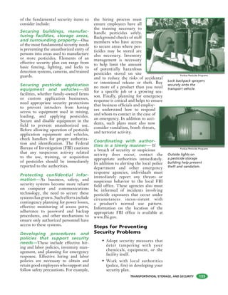 TRANSPORTATION, STORAGE, AND SECURITY
of the fundamental security items to
consider include:
Securing buildings, manufac-
turing facilities, storage areas,
and surrounding property—One
of the most fundamental security needs
is preventing the unauthorized entry of
persons into areas used to manufacture
or store pesticides. Elements of an
effective security plan can range from
basic fencing, lighting, and locks to
detection systems, cameras, and trained
guards.
Securing pesticide application
equipment and vehicles—All
facilities, whether family-owned farms
or custom application businesses,
need appropriate security protections
to prevent intruders from having
access to equipment used in mixing,
loading, and applying pesticides.
Secure and disable equipment in the
field to prevent unauthorized use.
Before allowing operation of pesticide
application equipment and vehicles,
check handlers for proper authoriza-
tion and identification. The Federal
Bureau of Investigation (FBI) cautions
that any suspicious activity related
to the use, training, or acquisition
of pesticides should be immediately
reported to the authorities.
Protecting confidential infor-
mation—As business, safety, and
security systems become more reliant
on computer and communications
technology, the need to secure these
systems has grown. Such efforts include
contingency planning for power losses,
effective monitoring of access ports,
adherence to password and backup
procedures, and other mechanisms to
ensure only authorized personnel have
access to these systems.
Developing procedures and
policies that support security
needs—These include effective hir-
ing and labor policies, inventory man-
agement, and planning for emergency
response. Effective hiring and labor
policies are necessary to obtain and
retain good employees who support and
follow safety precautions. For example,
the hiring process must
ensure employees have all
the training necessary to
handle pesticides safely.
Background checks of staff
members who have access
to secure areas where pes-
ticides may be stored are
also necessary. Inventory
management is necessary
to help limit the amount
of potentially hazardous
pesticides stored on site
and to reduce the risks of accidental
or intentional release or theft. Buy
no more of a product than you need
for a specific job or a growing sea-
son. Finally, planning for emergency
response is critical and helps to ensure
that business officials and employ-
ees understand how to respond
and whom to contact in the case of
an emergency. In addition to acci-
dents, such plans must also now
consider vandalism, bomb threats,
and terrorist activity.
Coordinating with author-
ities in a timely manner— If
a breach of security or suspicious
activity does occur, contact the
appropriate authorities immediately.
In addition to alerting the local police
department and other emergency
response agencies, individuals must
immediately report any threats or
suspicious behavior to the local FBI
field office. These agencies also must
be informed of incidents involving
pesticide exposures that occur under
circumstances incon-sistent with
a product’s normal use pattern.
Information on the location of the
appropriate FBI office is available at
www.fbi.gov.
Steps for Preventing
Security Problems
• Adopt security measures that
deter tampering with your
chemicals, equipment, or the
facility itself.
• Work with local authorities
(police, fire) in developing your
security plan.
Lock backpack sprayers
securely onto the
transport vehicle.
Purdue Pesticide Programs
Outside lights on
a pesticide storage
building help prevent
theft and vandalism.
Purdue Pesticide Programs
133
 