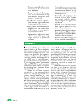 CHAPTER 8
• Keep an updated and accurate
inventory of all chemicals in
your possession.
• Keep the chemical storage
area secure and locked during
non-business hours and after
inventory is removed.
• Routinely review, update,
and practice your emergency
response plan and procedures.
• Post current telephone numbers
of all relevant law enforcement
and emergency response agencies
in a prominent location.
• Be cautious of unknown persons
who are interested in purchasing
large amounts of pesticides
with cash.
• Ask employees to report any
incidents of strangers expressing
unusual interest in and/or asking
questions about the toxicity of
various pesticides.
• Similarly, ask employees to
report anyone who shows
an unusual curiosity and/or
interest in pesticide application
equipment.
• Report unauthorized persons
loitering near pesticide storage
areas to local authorities.
• Require photo identification
from purchasers. Check creden-
tials carefully to determine if they
have been altered or forged.
• Restrict access of non-employees
to your pesticide storage facilities.
It is essential that good safety and
security practices be in place for pesti-
cides in transit and in storage. Spills and
accidents are more likely to occur while
transporting pesticides. The transport
vehicle must be in good mechanical
condition, and the owner/operator of
the vehicle must be trained in emer-
gency and spill response procedures. It
is also important to have the pesticide
label and MSDS for each pesticide
being carried in the vehicle to assist the
driver or emergency personnel should
a pesticide release occur.
Design and maintain pesticide
storage sites to prevent unauthorized
access and damage to pesticide con-
tainers. Keeping pesticides in a cool,
dry, well-ventilated room with adequate
lighting protects pesticide containers
and their contents from damage. Lock
the storage area and post it with highly
visible signs to warn others that pesti-
cides are stored inside. Store pesticides
in their original containers and out of
direct sunlight. Make sure labels can be
read easily. If damage to pesticide con-
tainers occurs, take appropriate steps
to prevent the pesticide from leaking
into surrounding areas and clean up
any spill carefully. Keep an inventory of
all pesticides in storage, and note if the
product has an effective shelf life on its
label to minimize storage and disposal
problems. Follow label directions for
disposing of any excess or leftover pes-
ticide products.
Attention to pesticide site security
has been on the increase. Develop
security and emergency management
plans for every pesticide handling and
storage facility to safeguard employees
and the community. Design security
plans to reduce the risk of theft, van-
dalism, and the deliberate misuse of
pesticides to harm others or the envi-
ronment. Pesticide-related businesses
must train their employees in appro-
priate security and emergency response
procedures and coordinate their efforts
with local police, emergency response
personnel, and the FBI.
SUMMARY
134
 
