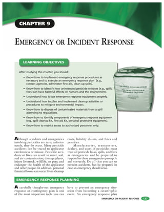 EMERGENCY OR INCIDENT RESPONSE
EMERGENCY OR INCIDENT RESPONSE
Although accidents and emergencies
involving pesticides are rare; unfortu-
nately, they do occur. Many pesticide
accidents can be traced to applicator
carelessness or misuse. Pesticide acci-
dents or fires can result in water, soil,
and air contamination; damage plants,
injure livestock, wildlife, or pets; and
endanger the health of the applicator
and other people. In addition, personal
financial losses can occur from cleanup
costs, liability claims, and fines and
penalties.
Manufacturers, transporters,
dealers, and users of pesticides must
treat all pesticide leaks, spills, and fires
as emergencies and be prepared to
respond to these emergencies promptly
and correctly. Do all that you can to
prevent accidents, but be prepared in
case an emergency should arise.
After studying this chapter, you should:
• Know how to implement emergency response procedures as
necessary and to execute an emergency response plan (e.g.,
contact agencies, administer first aid, clean up spills).
• Know how to identify how unintended pesticide releases (e.g., spills,
fires) can have harmful effects on humans and the environment.
• Understand how to use emergency response equipment properly.
• Understand how to plan and implement cleanup activities or
procedures to mitigate environmental impact.
• Know how to dispose of contaminated materials from a spill
according to regulations.
• Know how to identify components of emergency response equipment
(e.g., spill cleanup kit, first-aid kit, personal protective equipment).
• Know how to restrict access to authorized personnel only.
LEARNING OBJECTIVES
A carefully thought-out emergency
response or contingency plan is one
of the most important tools you can
have to prevent an emergency situ-
ation from becoming a catastrophic
event. An emergency response plan
EMERGENCY RESPONSE PLANNING
137
CHAPTER 9
 