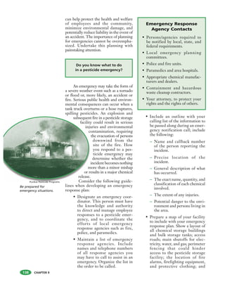 CHAPTER 9
can help protect the health and welfare
of employees and the community,
minimize environmental damage, and
potentially reduce liability in the event of
an accident. The importance of planning
for emergencies cannot be overempha-
sized. Undertake this planning with
painstaking attention.
An emergency may take the form of
a severe weather event such as a tornado
or flood or, more likely, an accident or
fire. Serious public health and environ-
mental consequences can occur when a
tank truck overturns or a hose ruptures,
spilling pesticides. An explosion and
subsequent fire in a pesticide storage
facility could result in serious
injuries and environmental
contamination, requiring
the evacuation of persons
downwind from the
site of the fire. How
you respond to a pes-
ticide emergency may
determine whether the
incident becomes nothing
more than a minor mishap
or results in a major chemical
release.
Consider the following guide-
lines when developing an emergency
response plan:
• Designate an emergency coor-
dinator. This person must have
the knowledge and authority
to direct and manage employee
responses to a pesticide emer-
gency, and to coordinate the
efforts of local emergency
response agencies such as fire,
police, and paramedics.
• Maintain a list of emergency
response agencies. Include
names and telephone numbers
of all response agencies you
may have to call to assist in an
emergency. Organize the list in
the order to be called.
• Include an outline with your
calling list of the information to
be passed along during an emer-
gency notification call; include
the following:
– Name and callback number
of the person reporting the
incident.
– Precise location of the
incident.
– General description of what
has occurred.
– The exact name, quantity, and
classification of each chemical
involved.
– The extent of any injuries.
– Potential danger to the envi-
ronment and persons living in
the area.
• Prepare a map of your facility
to include with your emergency
response plan. Show a layout of
all chemical storage buildings
and bulk storage tanks; access
roads; main shutoffs for elec-
tricity, water, and gas; perimeter
fencing that could hinder
access to the pesticide storage
facility; the location of fire
alarms, firefighting equipment,
and protective clothing; and
subsequent
facility
inju
c
m
or r
release.
Consid
Do you know what to do
in a pesticide emergency?
Be prepared for
emergency situations.
Emergency Response
Agency Contacts
• Persons/agencies required to
be notified by local, state, and
federal requirements.
• Local emergency planning
committees.
• Police and fire units.
• Paramedics and area hospitals.
• Appropriate chemical manufac-
turers and dealers.
• Containment and hazardous
waste cleanup contractors.
• Your attorney, to protect your
rights and the rights of others.
Purdue Pesticide Programs
138
 