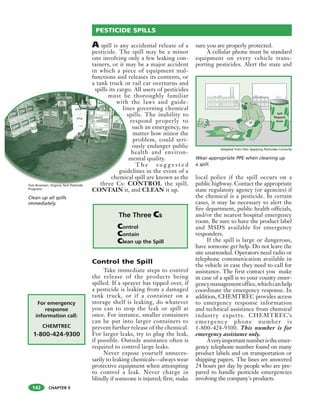 CHAPTER 9
A spill is any accidental release of a
pesticide. The spill may be a minor
one involving only a few leaking con-
tainers, or it may be a major accident
in which a piece of equipment mal-
functions and releases its contents, or
a tank truck or rail car overturns and
spills its cargo. All users of pesticides
must be thoroughly familiar
with the laws and guide-
lines governing chemical
spills. The inability to
respond properly to
such an emergency, no
matter how minor the
problem, could seri-
ously endanger public
health and environ-
mental quality.
T h e s u g g e s t e d
guidelines in the event of a
chemical spill are known as the
three Cs: CONTROL the spill,
CONTAIN it, and CLEAN it up.
Control the Spill
Take immediate steps to control
the release of the products being
spilled. If a sprayer has tipped over, if
a pesticide is leaking from a damaged
tank truck, or if a container on a
storage shelf is leaking, do whatever
you can to stop the leak or spill at
once. For instance, smaller containers
can be put into larger containers to
prevent further release of the chemical.
For larger leaks, try to plug the leak,
if possible. Outside assistance often is
required to control large leaks.
Never expose yourself unneces-
sarily to leaking chemicals—always wear
protective equipment when attempting
to control a leak. Never charge in
blindly if someone is injured; first, make
sure you are properly protected.
A cellular phone must be standard
equipment on every vehicle trans-
porting pesticides. Alert the state and
local police if the spill occurs on a
public highway. Contact the appropriate
state regulatory agency (or agencies) if
the chemical is a pesticide. In certain
cases, it may be necessary to alert the
fire department, public health officials,
and/or the nearest hospital emergency
room. Be sure to have the product label
and MSDS available for emergency
responders.
If the spill is large or dangerous,
have someone get help. Do not leave the
site unattended. Operators need radio or
telephone communication available in
the vehicle in case they need to call for
assistance. The first contact you make
in case of a spill is to your county emer-
gencymanagementoffice,whichcanhelp
coordinate the emergency response. In
addition, CHEMTREC provides access
to emergency response information
and technical assistance from chemical
industry experts. CHEMTREC’s
emergenc y phone number is
1-800-424-9300. This number is for
emergency assistance only.
Averyimportantnumberistheemer-
gency telephone number found on many
product labels and on transportation or
shipping papers. The lines are answered
24 hours per day by people who are pre-
pared to handle pesticide emergencies
involving the company's products.
PESTICIDE SPILLS
p g
must be
with
lin
s
m
guid
chemic
three Cs: C
Clean up all spills
immediately.
Tom Bowman, Virginia Tech Pesticide
Programs
The Three Cs
Control
Contain
Clean up the Spill
For emergency
response
information call:
CHEMTREC
1-800-424-9300
Wear appropriate PPE when cleaning up
a spill.
Caution
Spill Area
SPILLPILLOW
SPILL
PILLOW
SPILL
PILLOW
142
Adapted from OSU Applying Pesticides Correctly
 