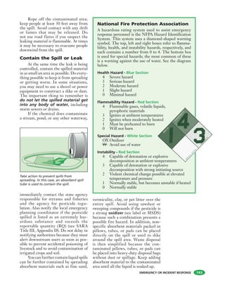 EMERGENCY OR INCIDENT RESPONSE
Rope off the contaminated area;
keep people at least 30 feet away from
the spill. Avoid contact with any drift
or fumes that may be released. Do
not use road flares if you suspect the
leaking material is flammable. At times
it may be necessary to evacuate people
downwind from the spill.
Contain the Spill or Leak
At the same time the leak is being
controlled, contain the spilled material
in as small an area as possible. Do every-
thing possible to keep it from spreading
or getting worse. In some situations,
you may need to use a shovel or power
equipment to construct a dike or dam.
The important thing to remember is
do not let the spilled material get
into any body of water, including
storm sewers or drains.
If the chemical does contaminate
a stream, pond, or any other waterway,
immediately contact the state agency
responsible for streams and fisheries
and the agency for pesticide regu-
lation. Also notify the local emergency
planning coordinator if the pesticide
spilled is listed as an extremely haz-
ardous substance and exceeds the
reportable quantity (RQ) (see SARA
Title III, Appendix D). Do not delay in
notifying authorities because they must
alert downstream users as soon as pos-
sible to prevent accidental poisoning of
livestock and to avoid contamination of
irrigated crops and soil.
You can further contain liquid spills
can be further contained by spreading
absorbent materials such as fine sand,
vermiculite, clay, or pet litter over the
entire spill. Avoid using sawdust or
sweeping compounds if the pesticide is
a strong oxidizer (see label or MSDS)
because such a combination presents a
possible fire hazard. In addition, non-
specific absorbent materials packed in
pillows, tubes, or pads can be placed
directly on the spill or used to dike
around the spill area. Waste disposal
is then simplified because the con-
taminated pillows, tubes, or pads can
be placed into heavy-duty disposal bags
without dust or spillage. Keep adding
absorbent material to the contaminated
area until all the liquid is soaked up.
Take action to prevent spills from
spreading. In this case, an absorbent spill
tube is used to contain the spill.
National Fire Protection Association
A hazardous rating system used to assist emergency
response personnel is the NFPA Hazard Identification
System. This system uses a diamond-shaped warning
symbol. The top, left and right boxes refer to flamma-
bility, health, and instability hazards, respectively, and
each contains a number from 0 to 4. The bottom box
is used for special hazards; the most common of these
is a warning against the use of water. See the diagram
below.
Health Hazard - Blue Section
4 Severe hazard
3 Serious hazard
2 Moderate hazard
1 Slight hazard
0 Minimal hazard
Flammability Hazard - Red Section
4 Flammable gases, volatile liquids,
pyrophoric materials
3 Ignites at ambient temperatures
2 Ignites when moderately heated
1 Must be preheated to burn
0 Will not burn
Special Hazard - White Section
OX Oxidizer
W Avoid use of water
Instability - Red Section
4 Capable of detonation or explosive
decomposition at ambient temperatures
3 Capable of detonation or explosive
decomposition with strong initiating source
2 Violent chemical change possible at elevated
temperature and pressure
1 Normally stable, but becomes unstable if heated
0 Normally stable
143
 