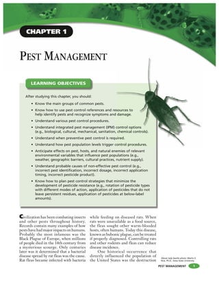 PEST MANAGEMENT
PEST MANAGEMENT
Civilization has been combating insects
and other pests throughout history.
Records contain many examples of how
pestshavehadmajorimpactsonhumans.
Probably the most infamous was the
Black Plague of Europe, when millions
of people died in the 14th century from
a mysterious scourge. Only centuries
later was it determined that a bacterial
disease spread by rat fleas was the cause.
Rat fleas became infected with bacteria
while feeding on diseased rats. When
rats were unavailable as a food source,
the fleas sought other warm-blooded
hosts, often humans. Today this disease,
known as bubonic plague, can be treated
if properly diagnosed. Controlling rats
and other rodents and fleas can reduce
disease incidence.
One historical occurrence that
directly influenced the population of
the United States was the destruction
After studying this chapter, you should:
• Know the main groups of common pests.
• Know how to use pest control references and resources to
help identify pests and recognize symptoms and damage.
• Understand various pest control procedures.
• Understand integrated pest management (IPM) control options
(e.g., biological, cultural, mechanical, sanitation, chemical controls).
• Understand when preventive pest control is required.
• Understand how pest population levels trigger control procedures.
• Anticipate effects on pest, hosts, and natural enemies of relevant
environmental variables that influence pest populations (e.g.,
weather, geographic barriers, cultural practices, nutrient supply).
• Understand probable causes of non-effective pest control (e.g.,
incorrect pest identification, incorrect dosage, incorrect application
timing, incorrect pesticide product).
• Know how to plan pest control strategies that minimize the
development of pesticide resistance (e.g., rotation of pesticide types
with different modes of action, application of pesticides that do not
leave persistent residues, application of pesticides at below-label
amounts).
LEARNING OBJECTIVES
sources to
damage.
control options
chemical controls).
uired.
control procedures.
1
Above lady beetle photo: Marlin E.
Rice, Ph.D., Iowa State University
CHAPTER 1
 