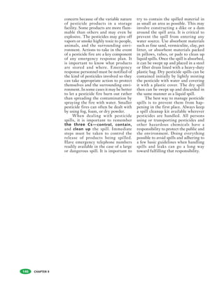 CHAPTER 9
concern because of the variable nature
of pesticide products in a storage
facility. Some products are more flam-
mable than others and may even be
explosive. The pesticides may give off
vapors or smoke highly toxic to people,
animals, and the surrounding envi-
ronment. Actions to take in the event
of a pesticide fire are a key component
of any emergency response plan. It
is important to know what products
are stored and where. Emergency
response personnel must be notified of
the kind of pesticides involved so they
can take appropriate action to protect
themselves and the surrounding envi-
ronment. In some cases it may be better
to let a pesticide fire burn out rather
than spreading the contamination by
spraying the fire with water. Smaller
pesticide fires can often be dealt with
by using fog, foam, or dry powder.
When dealing with pesticide
spills, it is important to remember
the three Cs—control, contain,
and clean up the spill. Immediate
steps must be taken to control the
release of products being spilled.
Have emergency telephone numbers
readily available in the case of a large
or dangerous spill. It is important to
try to contain the spilled material in
as small an area as possible. This may
involve constructing a dike or a dam
around the spill area. It is critical to
prevent the spill from entering any
water source. Use absorbent materials
such as fine sand, vermiculite, clay, pet
litter, or absorbent materials packed
in pillows, tubes, or pads to clean up
liquid spills. Once the spill is absorbed,
it can be swept up and placed in a steel
or fiber drum lined with a heavy-duty
plastic bag. Dry pesticide spills can be
contained initially by lightly misting
the pesticide with water and covering
it with a plastic cover. The dry spill
then can be swept up and discarded in
the same manner as a liquid spill.
The best way to manage pesticide
spills is to prevent them from hap-
pening in the first place. Always keep
a spill cleanup kit available wherever
pesticides are handled. All persons
using or transporting pesticides and
other hazardous chemicals have a
responsibility to protect the public and
the environment. Doing everything
possible to avoid spills and adhering to
a few basic guidelines when handling
spills and leaks can go a long way
toward fulfilling that responsibility.
146
 