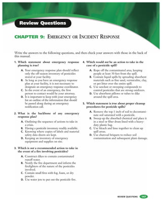 REVIEW QUESTIONS
1. Which statement about emergency response
planning is true?
A. Your emergency response plan should reflect
only the off-season inventory of pesticides
stored at your facility.
B. As long as you have an emergency response
plan at your facility, it is not necessary to
designate an emergency response coordinator.
C. In the event of an emergency, the first
person to contact would be your attorney.
D. It is important to keep with your emergency
list an outline of the information that should
be passed along during an emergency
notification call.
2. What is the backbone of any emergency
response plan?
A. Outlining the sequence of actions to take in
a crisis.
B. Having a pesticide inventory readily available.
C. Knowing where copies of labels and material
safety data sheets are kept.
D. Keeping an inventory of emergency
equipment and supplies on site.
3. Which is not a recommended action to take in
the event of a fire involving pesticides?
A. Construct dikes to contain contaminated
runoff water.
B. Notify the fire department and inform the
firefighters of the nature of the pesticides
involved.
C. Contain small fires with fog, foam, or dry
powder.
D. Use water jets to put out the pesticide fire.
4. Which would not be an action to take in the
case of a pesticide spill?
A. Rope off the contaminated area, keeping
people at least 30 feet from the spill.
B. Contain liquid spills by spreading absorbent
materials such as fine sand, vermiculite, clay,
or pet litter over the entire spill.
C. Use sawdust or sweeping compounds to
control pesticides that are strong oxidizers.
D. Use absorbent pillows or tubes to dike
around the spill area.
5. Which statement is true about proper cleanup
procedures for pesticide spills?
A. Remove the top 1 inch of soil to decontami-
nate soil saturated with a pesticide.
B. Sweep up the absorbed chemical and place it
in a steel or fiber drum lined with a heavy-
duty plastic bag.
C. Use bleach and lime together to clean up
spill areas.
D. Use charcoal briquets to reduce soil
contamination and subsequent plant damage.
Write the answers to the following questions, and then check your answers with those in the back of
this manual.
Review Questions
CHAPTER 9: EMERGENCY OR INCIDENT RESPONSE
147
 