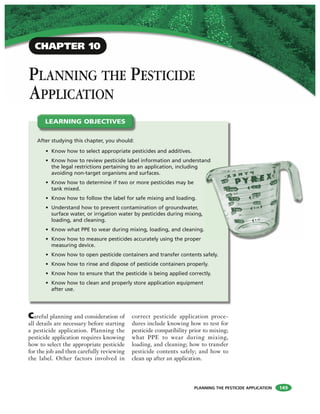 PLANNING THE PESTICIDE APPLICATION
PLANNING THE PESTICIDE
APPLICATION
After studying this chapter, you should:
• Know how to select appropriate pesticides and additives.
• Know how to review pesticide label information and understand
the legal restrictions pertaining to an application, including
avoiding non-target organisms and surfaces.
• Know how to determine if two or more pesticides may be
tank mixed.
• Know how to follow the label for safe mixing and loading.
• Understand how to prevent contamination of groundwater,
surface water, or irrigation water by pesticides during mixing,
loading, and cleaning.
• Know what PPE to wear during mixing, loading, and cleaning.
• Know how to measure pesticides accurately using the proper
measuring device.
• Know how to open pesticide containers and transfer contents safely.
• Know how to rinse and dispose of pesticide containers properly.
• Know how to ensure that the pesticide is being applied correctly.
• Know how to clean and properly store application equipment
after use.
LEARNING OBJECTIVES
CHAPTER 10
Careful planning and consideration of
all details are necessary before starting
a pesticide application. Planning the
pesticide application requires knowing
how to select the appropriate pesticide
for the job and then carefully reviewing
the label. Other factors involved in
correct pesticide application proce-
dures include knowing how to test for
pesticide compatibility prior to mixing;
what PPE to wear during mixing,
loading, and cleaning; how to transfer
pesticide contents safely; and how to
clean up after an application.
149
nd
 