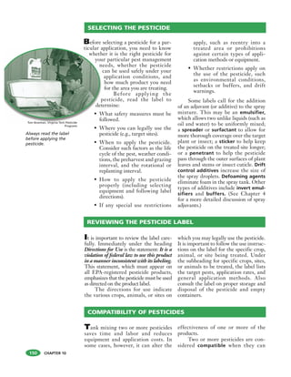 CHAPTER 10
Before selecting a pesticide for a par-
ticular application, you need to know
whether it is the right pesticide for
your particular pest management
needs, whether the pesticide
can be used safely under your
application conditions, and
how much product you need
for the area you are treating.
Before applying the
pesticide, read the label to
determine:
• What safety measures must be
followed.
• Where you can legally use the
pesticide (e.g., target sites).
• When to apply the pesticide.
Consider such factors as the life
cycle of the pest, weather condi-
tions, the preharvest and grazing
interval, and the rotational or
replanting interval.
• How to apply the pesticide
properly (including selecting
equipment and following label
directions).
• If any special use restrictions
apply, such as reentry into a
treated area or prohibitions
against certain types of appli-
cation methods or equipment.
• Whether restrictions apply on
the use of the pesticide, such
as environmental conditions,
setbacks or buffers, and drift
warnings.
Some labels call for the addition
of an adjuvant (or additive) to the spray
mixture. This may be an emulsifier,
which allows two unlike liquids (such as
oil and water) to be uniformly mixed;
a spreader or surfactant to allow for
more thorough coverage over the target
plant or insect; a sticker to help keep
the pesticide on the treated site longer;
or a penetrant to help the pesticide
pass through the outer surfaces of plant
leaves and stems or insect cuticle. Drift
control additives increase the size of
the spray droplets. Defoaming agents
eliminate foam in the spray tank. Other
types of additives include invert emul-
sifiers and buffers. (See Chapter 4
for a more detailed discussion of spray
adjuvants.)
ticular a
wheth
you
n
p
det
• W
fo
SELECTING THE PESTICIDE
Always read the label
before applying the
pesticide.
It is important to review the label care-
fully. Immediately under the heading
Directions for Use is the statement: It is a
violation of federal law to use this product
in a manner inconsistent with its labeling.
This statement, which must appear on
all EPA-registered pesticide products,
emphasizes that the pesticide must be used
as directed on the product label.
The directions for use indicate
the various crops, animals, or sites on
which you may legally use the pesticide.
It is important to follow the use instruc-
tions on the label for the specific crop,
animal, or site being treated. Under
the subheading for specific crops, sites,
or animals to be treated, the label lists
the target pests, application rates, and
general application methods. Also
consult the label on proper storage and
disposal of the pesticide and empty
containers.
REVIEWING THE PESTICIDE LABEL
Tank mixing two or more pesticides
saves time and labor and reduces
equipment and application costs. In
some cases, however, it can alter the
effectiveness of one or more of the
products.
Two or more pesticides are con-
sidered compatible when they can
COMPATIBILITY OF PESTICIDES
Tom Bowman, Virginia Tech Pesticide
Programs
150
 