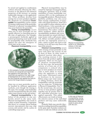 PLANNING THE PESTICIDE APPLICATION
be mixed and applied in combination
without adversely affecting the effec-
tiveness or the physical and chemical
properties of the mixture, or causing
undesirable damage to the application
site. When problems develop from
mixing two or more products together,
the chemicals are considered incom-
patible. Incompatibility can be a matter
of timing or placement of the pesticides.
Chemical or physical incompatibility
may occur between the pesticides.
Timing incompatibility occurs
when two or more pesticides are not
equally effective in controlling pests at
the time of application. For example,
a preemergence herbicide applied to
control germinating weed seeds would
be incompatible with a herbicide best
applied just after the emergence of
weeds later in the season.
Placement incompatibility occurs
when two or more pesticides need to
be handled by different application
methods, even though the timing is
the same. For example, some herbicides
must be incorporated into the soil, while
others must remain on the soil surface.
Physical incompatibility is the
failure of the products to stay uni-
formly mixed in the spray tank.
Physical incompatibility may result in
a putty or paste formation, a separation
into layers, or a cottage cheese-looking
mixture (precipitates) that may clog
screens and nozzles and be useless in
controlling target pests.
Physical incompatibility may be
caused by improper mixing procedures,
inadequate agitation, lack of stable
emulsifiers in some emulsifiable con-
centrates (EC), or the combination of
incompatible products. Physical incom-
patibility problems may also occur
when mixing combinations of pesti-
cides with liquid fertilizers. Some ECs
are not stable in saline solutions such as
fluid fertilizers. A few pesticides are
available in special fertilizer-grade
formulations that reduce compat-
ibility problems. Other physical
incompatibility problems may occur
when pesticides are mixed with hard
water (water with a pH greater than
7.0). When wettable powders (WPs)
and ECs are improperly mixed in a
tank, a putty or paste may form at the
bottom, or an oily layer may float to the
top of the mixture.
Chemical incompatibility occurs
when mixing certain pesticides in the
spray tank alters the activity of one
or more of them. In other words, a
chemical reaction takes place.
The resulting mixture is dif-
ferent from the products applied
separately. There are two types
of chemical incompatibility.
In the first type, the pesticidal
activity of at least one of the
components is reduced when
two or more products are mixed.
This is more likely to occur
when the applicator is using
hard water, chlorinated water,
or fertilizers in the mixture.
Before using a new water source
or adding fertilizer, check the
compatibility with the pesticides
you are using (see “Conducting
a Physical Compatibility Test”).
In the second type, the activity
of two or more products applied
together may be greater than if
the individual pesticides were
applied separately. This added
effectiveness can result in losing
the selective nature of the individual
products and may cause undesirable
damage.
Pesticide labels may provide direc-
tionsforavoidingchemicalincompatibility
in the spray tank. If product mixtures are
known to tank mix without concern, the
ti
Cs
as
e
n
Ps)
n a
In this example of timing incompatibility,
a mixture of a fungicide and insecticide
was applied at the same time. The
insecticide was applied at the right stage
of development to control a moth pest
but the fungicide was applied too early to
control the fungal disease on grapes.
Physical incompatibility
results in an unsprayable
mixture, in this case,
excessive foaming.
In this case of chemical
incompatibility, mixing
pesticides reduced their
effectiveness, allowing
weeds to grow along
with the corn.
151
 
