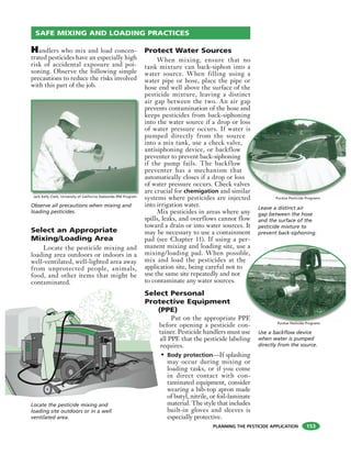 PLANNING THE PESTICIDE APPLICATION
Handlers who mix and load concen-
trated pesticides have an especially high
risk of accidental exposure and poi-
soning. Observe the following simple
precautions to reduce the risks involved
with this part of the job.
Select an Appropriate
Mixing/Loading Area
Locate the pesticide mixing and
loading area outdoors or indoors in a
well-ventilated, well-lighted area away
from unprotected people, animals,
food, and other items that might be
contaminated.
Protect Water Sources
When mixing, ensure that no
tank mixture can back-siphon into a
water source. When filling using a
water pipe or hose, place the pipe or
hose end well above the surface of the
pesticide mixture, leaving a distinct
air gap between the two. An air gap
prevents contamination of the hose and
keeps pesticides from back-siphoning
into the water source if a drop or loss
of water pressure occurs. If water is
pumped directly from the source
into a mix tank, use a check valve,
antisiphoning device, or backflow
preventer to prevent back-siphoning
if the pump fails. The backflow
preventer has a mechanism that
automatically closes if a drop or loss
of water pressure occurs. Check valves
are crucial for chemigation and similar
systems where pesticides are injected
into irrigation water.
Mix pesticides in areas where any
spills, leaks, and overflows cannot flow
toward a drain or into water sources. It
may be necessary to use a containment
pad (see Chapter 11). If using a per-
manent mixing and loading site, use a
mixing/loading pad. When possible,
mix and load the pesticides at the
application site, being careful not to
use the same site repeatedly and not
to contaminate any water sources.
Select Personal
Protective Equipment
(PPE)
Put on the appropriate PPE
before opening a pesticide con-
tainer. Pesticide handlers must use
all PPE that the pesticide labeling
requires.
• Body protection—If splashing
may occur during mixing or
loading tasks, or if you come
in direct contact with con-
taminated equipment, consider
wearing a bib-top apron made
of butyl, nitrile, or foil-laminate
material. The style that includes
built-in gloves and sleeves is
especially protective.
e a
le,
e
PE
SAFE MIXING AND LOADING PRACTICES
Observe all precautions when mixing and
loading pesticides.
oss
is
e
es
lar
ed
Locate the pesticide mixing and
loading site outdoors or in a well
ventilated area.
Leave a distinct air
gap between the hose
and the surface of the
pesticide mixture to
prevent back-siphoning.
Purdue Pesticide Programs
Use a backflow device
when water is pumped
directly from the source.
Purdue Pesticide Programs
Jack Kelly Clark, University of California Statewide IPM Program
153
 