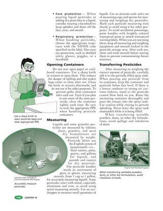 CHAPTER 10
• Face protection — When
pouring liquid pesticides or
adding dry pesticides to a liquid,
consider wearing a faceshield to
keep splashes and dusts off the
face, nose, and mouth.
• Respiratory protection—
When handling pesticides,
choose the appropriate respi-
rator with the NIOSH code
specified on the label. Also wear
eye protection, such as shielded
safety glasses, goggles, or a
faceshield.
Opening Containers
Do not tear open paper or card-
board containers. Use a sharp knife
or scissors to open them. This reduces
the danger of spilling and also makes
bags easier to close after use. Clean
the knife or scissors afterwards, and
do not use it for other purposes. To
prevent spills, close containers
after each use. Even if you plan
to mix more of the same pes-
ticide, close the container
tightly each time. Be sure
to wear the appropriate PPE
when handling pesticide
containers.
Measuring
Liquids and some granular pes-
ticides are measured by volume;
dusts, powders, and most
dry formulations are
measured by weight.
Pesticide labels use
the English system of
measurement—i.e.,
fluid ounces, pints,
quarts, and gallons
for liquids, and
pounds and ounces
for dry materials.
The pesticide handler
needs an assortment of
glass or plastic measuring
utensils, from 1 cup to 1 gallon,
for accurately measuring liquids. Some
pesticides react with metal, especially
aluminum and iron, so avoid using
metal measuring utensils. Use an eye-
dropper to measure small quantities of
liquids. Use an accurate scale and a set
of measuring cups and spoons for mea-
suring and weighing dry pesticides.
Mark each pesticide measuring item
clearly to avoid using it for other pur-
poses. To avoid accidental poisonings,
paint handles with brightly colored
waterproof paint or attach waterproof
warning labels. When you are not using
them, keep all measuring and weighing
equipment and utensils locked in the
pesticide storage area. After each use,
clean and wash utensils before storing
them to prevent contaminating future
mixtures.
Transferring Pesticides
After measuring or weighing the
correct amount of pesticide, carefully
add it to the partially filled spray tank.
When pouring any pesticide from
its container, keep the container and
pesticide below face level. If there is
a breeze outdoors or strong air cur-
rents indoors, stand so the pesticide
cannot blow back on you. Rinse the
measuring container thoroughly and
pour the rinsate into the spray tank.
Use caution while rinsing to prevent
splashing. Never leave the spray tank
unattended while it is being filled.
When transferring wettable
powders, dusts, or other dry formula-
tions, avoid spillage and inhalation
of dusts.
ticides are m
dusts, p
dry
me
P
f
T
need
glass o
utensils, fro
Use a sharp knife to
open pesticide bags and
wear appropriate PPE.
Accurately measure
pesticides.
Jack Kelly Clark, University of
California Statewide IPM Program
When transferring wettable powders,
dusts, or other dry formulations, avoid
inhalation of dusts.
Virginia Tech Pesticide Programs
154
 