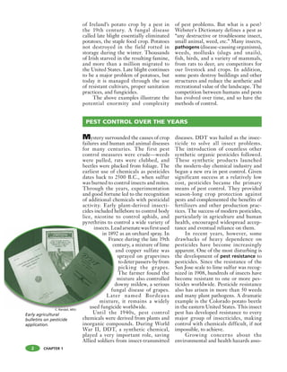 2 CHAPTER 1
of Ireland’s potato crop by a pest in
the 19th century. A fungal disease
called late blight essentially eliminated
potatoes, the staple food crop. Potatoes
not destroyed in the field rotted in
storage during the winter. Thousands
of Irish starved in the resulting famine,
and more than a million migrated to
the United States. Late blight continues
to be a major problem of potatoes, but
today it is managed through the use
of resistant cultivars, proper sanitation
practices, and fungicides.
The above examples illustrate the
potential enormity and complexity
of pest problems. But what is a pest?
Webster's Dictionary defines a pest as
“any destructive or troublesome insect,
small animal, weed, etc.” Many insects,
pathogens (disease-causing organisms),
weeds, mollusks (slugs and snails),
fish, birds, and a variety of mammals,
from rats to deer, are competitors for
our livestock and crops. In addition,
some pests destroy buildings and other
structures and reduce the aesthetic and
recreational value of the landscape. The
competition between humans and pests
has evolved over time, and so have the
methods of control.
Mystery surrounded the causes of crop
failures and human and animal diseases
for many centuries. The first pest
control measures were crude—weeds
were pulled, rats were clubbed, and
beetles were plucked from foliage. The
earliest use of chemicals as pesticides
dates back to 2500 B.C., when sulfur
was burned to control insects and mites.
Through the years, experimentation
and good fortune led to the recognition
of additional chemicals with pesticidal
activity. Early plant-derived insecti-
cides included hellebore to control body
lice, nicotine to control aphids, and
pyrethrins to control a wide variety of
insects.Leadarsenatewasfirstused
in 1892 as an orchard spray. In
France during the late 19th
century, a mixture of lime
and copper sulfate was
sprayed on grapevines
todeterpassers-byfrom
picking the grapes.
The farmer found the
mixture also controlled
downy mildew, a serious
fungal disease of grapes.
Later named Bordeaux
mixture, it remains a widely
used fungicide worldwide.
Until the 1940s, pest control
chemicals were derived from plants and
inorganic compounds. During World
War II, DDT, a synthetic chemical,
played a very important role, saving
Allied soldiers from insect-transmitted
diseases. DDT was hailed as the insec-
ticide to solve all insect problems.
The introduction of countless other
synthetic organic pesticides followed.
These synthetic products launched
the modern-day chemical industry and
began a new era in pest control. Given
significant success at a relatively low
cost, pesticides became the primary
means of pest control. They provided
season-long crop protection against
pests and complemented the benefits of
fertilizers and other production prac-
tices. The success of modern pesticides,
particularly in agriculture and human
health, encouraged widespread accep-
tance and eventual reliance on them.
In recent years, however, some
drawbacks of heavy dependence on
pesticides have become increasingly
apparent. One of the most disturbing is
the development of pest resistance to
pesticides. Since the resistance of the
San Jose scale to lime sulfur was recog-
nized in 1908, hundreds of insects have
become resistant to one or more pes-
ticides worldwide. Pesticide resistance
also has arisen in more than 50 weeds
and many plant pathogens. A dramatic
example is the Colorado potato beetle
in the eastern United States. This insect
pest has developed resistance to every
major group of insecticides, making
control with chemicals difficult, if not
impossible, to achieve.
Growing concerns about the
environmental and health hazards asso-
PEST CONTROL OVER THE YEARS
insects.Le
in 189
Fra
ce
d
fu
Lat
mixtur
used fungici
Early agricultural
bulletins on pesticide
application.
C. Randall, MSU
 