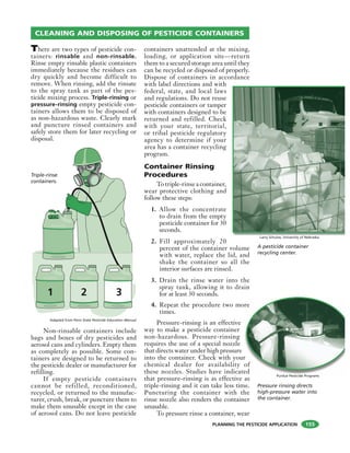 PLANNING THE PESTICIDE APPLICATION
There are two types of pesticide con-
tainers: rinsable and non-rinsable.
Rinse empty rinsable plastic containers
immediately because the residues can
dry quickly and become difficult to
remove. When rinsing, add the rinsate
to the spray tank as part of the pes-
ticide mixing process. Triple-rinsing or
pressure-rinsing empty pesticide con-
tainers allows them to be disposed of
as non-hazardous waste. Clearly mark
and puncture rinsed containers and
safely store them for later recycling or
disposal.
Non-rinsable containers include
bags and boxes of dry pesticides and
aerosol cans and cylinders. Empty them
as completely as possible. Some con-
tainers are designed to be returned to
the pesticide dealer or manufacturer for
refilling.
If empty pesticide containers
cannot be refilled, reconditioned,
recycled, or returned to the manufac-
turer, crush, break, or puncture them to
make them unusable except in the case
of aerosol cans. Do not leave pesticide
containers unattended at the mixing,
loading, or application site—return
them to a secured storage area until they
can be recycled or disposed of properly.
Dispose of containers in accordance
with label directions and with
federal, state, and local laws
and regulations. Do not reuse
pesticide containers or tamper
with containers designed to be
returned and refilled. Check
with your state, territorial,
or tribal pesticide regulatory
agency to determine if your
area has a container recycling
program.
Container Rinsing
Procedures
Totriple-rinseacontainer,
wear protective clothing and
follow these steps:
1. Allow the concentrate
to drain from the empty
pesticide container for 30
seconds.
2. Fill approximately 20
percent of the container volume
with water, replace the lid, and
shake the container so all the
interior surfaces are rinsed.
3. Drain the rinse water into the
spray tank, allowing it to drain
for at least 30 seconds.
4. Repeat the procedure two more
times.
Pressure-rinsing is an effective
way to make a pesticide container
non-hazardous. Pressure-rinsing
requires the use of a special nozzle
that directs water under high pressure
into the container. Check with your
chemical dealer for availability of
these nozzles. Studies have indicated
that pressure-rinsing is as effective as
triple-rinsing and it can take less time.
Puncturing the container with the
rinse nozzle also renders the container
unusable.
To pressure rinse a container, wear
CLEANING AND DISPOSING OF PESTICIDE CONTAINERS
1 2 3
Triple-rinse
containers.
A pesticide container
recycling center.
Larry Schulze, University of Nebraska
re
r
of
ed
Pressure rinsing directs
high-pressure water into
the container.
Purdue Pesticide Programs
155
Adapted from Penn State Pesticide Education Manual
 