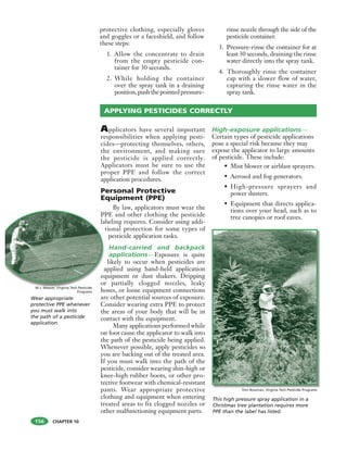 CHAPTER 10
protective clothing, especially gloves
and goggles or a faceshield, and follow
these steps:
1. Allow the concentrate to drain
from the empty pesticide con-
tainer for 30 seconds.
2. While holding the container
over the spray tank in a draining
position,pushthepointedpressure-
rinse nozzle through the side of the
pesticide container.
3. Pressure-rinse the container for at
least 30 seconds, draining the rinse
water directly into the spray tank.
4. Thoroughly rinse the container
cap with a slower flow of water,
capturing the rinse water in the
spray tank.
Applicators have several important
responsibilities when applying pesti-
cides—protecting themselves, others,
the environment, and making sure
the pesticide is applied correctly.
Applicators must be sure to use the
proper PPE and follow the correct
application procedures.
Personal Protective
Equipment (PPE)
By law, applicators must wear the
PPE and other clothing the pesticide
labeling requires. Consider using addi-
tional protection for some types of
pesticide application tasks.
Hand-carried and backpack
applications—Exposure is quite
likely to occur when pesticides are
applied using hand-held application
equipment or dust shakers. Dripping
or partially clogged nozzles, leaky
hoses, or loose equipment connections
are other potential sources of exposure.
Consider wearing extra PPE to protect
the areas of your body that will be in
contact with the equipment.
Many applications performed while
on foot cause the applicator to walk into
the path of the pesticide being applied.
Whenever possible, apply pesticides so
you are backing out of the treated area.
If you must walk into the path of the
pesticide, consider wearing shin-high or
knee-high rubber boots, or other pro-
tective footwear with chemical-resistant
pants. Wear appropriate protective
clothing and equipment when entering
treated areas to fix clogged nozzles or
other malfunctioning equipment parts.
High-exposure applications—
Certain types of pesticide applications
pose a special risk because they may
expose the applicator to large amounts
of pesticide. These include:
• Mist blower or airblast sprayers.
• Aerosol and fog generators.
• High-pressure sprayers and
power dusters.
• Equipment that directs applica-
tions over your head, such as to
tree canopies or roof eaves.
APPLYING PESTICIDES CORRECTLY
PP
la
t
a
eq
or
h
Wear appropriate
protective PPE whenever
you must walk into
the path of a pesticide
application.
M.J. Weaver, Virginia Tech Pesticide
Programs
Tom Bowman, Virginia Tech Pesticide Programs
This high pressure spray application in a
Christmas tree plantation requires more
PPE than the label has listed.
156
 