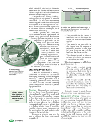CHAPTER 10
mind, record all information about the
application for future reference needs
and to comply with all federal and state
pesticide record-keeping laws.
Always clean all mixing, loading,
and application equipment as soon as
you finish. Do not leave equipment
containing pesticides at the mixing and
loading site or at the application site.
Avoid washing equipment repeatedly
in the same location unless you use a
containment pad or tray.
Instruct persons who clean pes-
ticide-contaminated equipment on
proper safety procedures. Equipment
cleaning presents as great a risk of
exposure to pesticides as do
many other pesticide han-
dling tasks. When cleaning
pesticide-contaminated
equipment, wear the
same PPE that the
labeling requires for
making applications,
plus a chemical-resistant
apron or other appro-
p r i a t e p r o t e c t i v e
equipment. Also consider
wearing eye protection even if
not required by the label.
Cleaning Procedures
After the equipment is empty,
clean both the inside and the outside
thoroughly, including nozzles or hopper
openings. Certain pesticides use a
carrier (e.g., petroleum-based products)
that may require special cleaning
agents or high water pressure to get the
equipment clean.
Rinsates—Rinsates from equipment
that has been cleaned contain pesti-
cides and can be harmful to people and
the environment. Do not allow rinsates
to flow into water systems, including
sink or floor drains, storm sewers,
wells, streams, lakes, or rivers. Collect
rinsates and apply them to labeled sites
at or below labeled rates. If possible,
consider rinsing your equipment at
the application site and applying the
rinsate to the labeled site.
Equipment rinsate may also be
used as a diluent for future mixtures of
pesticides if:
• The pesticide in the rinsate is
labeled for use on the target site
where the new mixture is to be
applied.
• The amount of pesticide in
the rinsate plus the amount of
pesticide product in the new
mixture does not exceed the
label rate for the target site.
• The rinsate is used to dilute a
mixture containing the same or
a compatible pesticide.
The rinsate cannot be added to a
pesticide mixture if:
• The rinsate contains strong
cleaning agents, such as bleach
or ammonia, that might harm
the plant, animal, or surface
to which the pesticide will be
applied.
• The rinsate would alter the
pesticide mixture and make it
unusable; for example, if the
pesticides are physically or
chemically incompatible.
If rinsates cannot be used, dispose
of them as you would waste pesticides.
Equipment cleanup—Clean your
equipment thoroughly after each use
or when changing chemicals. Pesticide
residues in a spray tank may corrode
metal, plug hoses, or damage pumps
and valves unless they are removed
immediately after use. Sometimes
residues react with pesticides used later,
reducing the effectiveness of the pesti-
cides. Special tank-cleaning nozzles are
available for cleaning the interior walls
of spray tanks.
Be sure to wear
appropriate PPE when
cleaning application
equipment.
Collect rinsate
and apply to a
labeled site at or
below labeled
rates.
sump
Drain Containment pad
158
cleaning pr
exposu
man
dl
p
a
p
equ
wearin
not requiredUSDA
A mixing and washing pad may require a
sump that can be pumped out to collect
rinsate after each use.
 