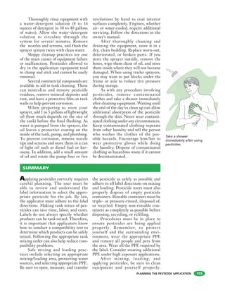 PLANNING THE PESTICIDE APPLICATION
Thoroughly rinse equipment with
a water-detergent solution (8 to 16
ounces of detergent in 30 to 40 gallons
of water). Allow the water-detergent
solution to circulate through the
system for several minutes. Remove
the nozzles and screens, and flush the
sprayer system twice with clean water.
Sloppy cleanup practices are one
of the main causes of equipment failure
or malfunction. Pesticides allowed to
dry in the application equipment tend
to clump and stick and cannot be easily
removed.
Several commercial compounds are
available to aid in tank cleaning. These
can neutralize and remove pesticide
residues, remove mineral deposits and
rust, and leave a protective film on tank
walls to help prevent corrosion.
When preparing to store your
sprayer, add 1 to 5 gallons of lightweight
oil (how much depends on the size of
the tank) before the final flushing. As
water is pumped from the sprayer, the
oil leaves a protective coating on the
inside of the tank, pump, and plumbing.
To prevent corrosion, remove nozzle
tips and screens and store them in a can
of light oil such as diesel fuel or ker-
osene. In addition, add a small amount
of oil and rotate the pump four or five
revolutions by hand to coat interior
surfaces completely. Engines, whether
air- or water-cooled, require additional
servicing. Follow the directions in the
owner’s manual.
After thoroughly cleaning and
draining the equipment, store it in a
dry, clean building. Replace worn-out,
deteriorated, or broken parts. If you
store the sprayer outside, remove the
hoses, wipe them clean of oil, and store
them inside where they will not become
damaged. When using trailer sprayers,
you may want to put blocks under the
frame or axle to reduce tire pressure
during storage.
As with any procedure involving
pesticides, remove contaminated
clothes and take a shower immediately
after cleaning equipment. Waiting until
the end of the day to clean up can allow
additional absorption of the pesticide
through the skin. Never wear contami-
nated clothing under any circumstances.
Keep contaminated clothing separate
from other laundry and tell the person
who washes the clothes of the pos-
sible hazards. Encourage him/her to
wear protective gloves while doing
the laundry. Dispose of contaminated
clothing as hazardous waste if it cannot
be decontaminated.
Take a shower
immediately after using
pesticides.
Applying pesticides correctly requires
careful planning. The user must be
able to review and understand the
label information to select the appro-
priate pesticide for the job. By law,
the applicator must adhere to the label
directions. Making tank mixes of pes-
ticides can save time, labor, and costs.
Labels do not always specify whether
products can be tank mixed. Therefore,
it is important that applicators know
how to conduct a compatibility test to
determine which products can be safely
mixed. Following the appropriate tank
mixing order can also help reduce com-
patibility problems.
Safe mixing and loading prac-
tices include selecting an appropriate
mixing/loading area, protecting water
sources, and selecting appropriate PPE.
Be sure to open, measure, and transfer
the pesticide as safely as possible and
adhere to all label directions on mixing
and loading. Pesticide users must also
properly dispose of empty pesticide
containers. Rinsable containers must be
triple- or pressure-rinsed, disposed of,
or recycled. Empty non-rinsable con-
tainers as completely as possible before
disposing, recycling, or refilling.
Procedures must be in place to
ensure pesticides are being applied
properly. Remember, to protect
yourself and the surrounding envi-
ronment, wear the appropriate PPE
and remove all people and pets from
the area. Wear all the PPE required by
the label. Consider wearing additional
PPE under high exposure applications.
After mixing, loading, and
applying pesticides, be sure to clean
equipment and yourself properly.
SUMMARY
159
 