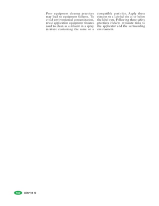 CHAPTER 10
Poor equipment cleanup practices
may lead to equipment failures. To
avoid environmental contamination,
reuse application equipment rinsates
used to clean as a diluent in a spray
mixture containing the same or a
compatible pesticide. Apply these
rinsates to a labeled site at or below
the label rate. Following these safety
practices reduces exposure risks to
the applicator and the surrounding
environment.
160
 