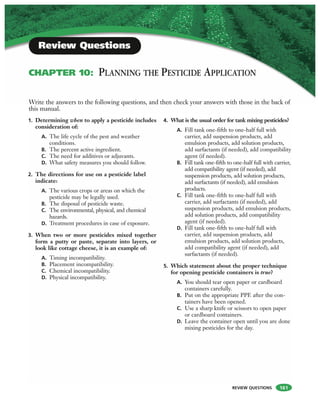 REVIEW QUESTIONS
1. Determining when to apply a pesticide includes
consideration of:
A. The life cycle of the pest and weather
conditions.
B. The percent active ingredient.
C. The need for additives or adjuvants.
D. What safety measures you should follow.
2. The directions for use on a pesticide label
indicate:
A. The various crops or areas on which the
pesticide may be legally used.
B. The disposal of pesticide waste.
C. The environmental, physical, and chemical
hazards.
D. Treatment procedures in case of exposure.
3. When two or more pesticides mixed together
form a putty or paste, separate into layers, or
look like cottage cheese, it is an example of:
A. Timing incompatibility.
B. Placement incompatibility.
C. Chemical incompatibility.
D. Physical incompatibility.
4. What is the usual order for tank mixing pesticides?
A. Fill tank one-fifth to one-half full with
carrier, add suspension products, add
emulsion products, add solution products,
add surfactants (if needed), add compatibility
agent (if needed).
B. Fill tank one-fifth to one-half full with carrier,
add compatibility agent (if needed), add
suspension products, add solution products,
add surfactants (if needed), add emulsion
products.
C. Fill tank one-fifth to one-half full with
carrier, add surfactants (if needed), add
suspension products, add emulsion products,
add solution products, add compatibility
agent (if needed).
D. Fill tank one-fifth to one-half full with
carrier, add suspension products, add
emulsion products, add solution products,
add compatibility agent (if needed), add
surfactants (if needed).
5. Which statement about the proper technique
for opening pesticide containers is true?
A. You should tear open paper or cardboard
containers carefully.
B. Put on the appropriate PPE after the con-
tainers have been opened.
C. Use a sharp knife or scissors to open paper
or cardboard containers.
D. Leave the container open until you are done
mixing pesticides for the day.
Write the answers to the following questions, and then check your answers with those in the back of
this manual.
Review Questions
CHAPTER 10: PLANNING THE PESTICIDE APPLICATION
161
 