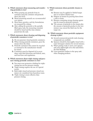 CHAPTER 10
6. Which statement about measuring and transfer-
ring pesticides is true?
A. When pouring any pesticide from its
container, keep the container and pesticide
above face level.
B. Metal measuring utensils are recommended
over plastic.
C. Most dusts, powders, and dry formulations
are measured by volume.
D. After adding the pesticide to the partially
filled spray tank, the measuring container
should be rinsed and the rinse solution
poured into the tank.
7. Which statement about cleaning and disposing
of pesticide containers is true?
A. Do not puncture rinsed pesticide containers.
B. When rinsing pesticide containers, pour the
rinsate down the drain.
C. Pesticide containers that cannot be recycled
or returned to the manufacturer should
be reused.
D. Containers must be disposed of in accor-
dance with label directions and federal, state,
and local laws and regulations.
8. Which statement about triple-rinsing and pres-
sure-rinsing pesticide containers is true?
A. You must wear protective clothing for triple-
rinsing but not for pressure-rinsing.
B. Triple-rinsing requires the use of a special
nozzle.
C. Both triple-rinsed and pressure-rinsed con-
tainers are considered non-hazardous waste.
D. Triple-rinsing is more effective than
pressure-rinsing.
9. Which statement about pesticide rinsates is
true?
A. Rinsates may be applied to labeled target
sites at or below labeled rates.
B. Dispose of rinsates by pouring them down
a sink or drain.
C. Rinsates containing strong cleaning agents
may be reused in pesticide mixtures.
D. The amount of pesticide in the rinsate plus
the amount of pesticide product in the new
mixture may exceed the label rate for the
target site.
10. Which statement about pesticide equipment
cleanup is false?
A. Several commercial pesticide tank-cleaning
compounds are available.
B. Sprayers should be thoroughly rinsed with a
water-detergent solution for several minutes.
C. When getting ready to store your sprayer,
add some lightweight oil to the tank before
the final flushing.
D. Leave pesticide residues in the spray tank
when changing products.
162
 