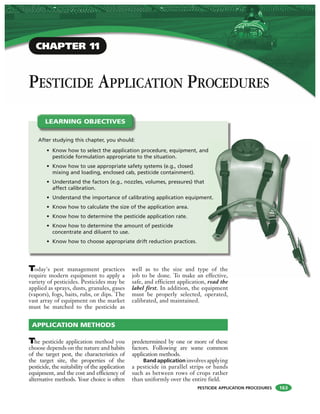 PESTICIDE APPLICATION PROCEDURES
PESTICIDE APPLICATION PROCEDURES
LEARNING OBJECTIVES
CHAPTER 11
Today's pest management practices
require modern equipment to apply a
variety of pesticides. Pesticides may be
applied as sprays, dusts, granules, gases
(vapors), fogs, baits, rubs, or dips. The
vast array of equipment on the market
must be matched to the pesticide as
well as to the size and type of the
job to be done. To make an effective,
safe, and efficient application, read the
label first. In addition, the equipment
must be properly selected, operated,
calibrated, and maintained.
The pesticide application method you
choose depends on the nature and habits
of the target pest, the characteristics of
the target site, the properties of the
pesticide, the suitability of the application
equipment, and the cost and efficiency of
alternative methods. Your choice is often
predetermined by one or more of these
factors. Following are some common
application methods.
Band application involves applying
a pesticide in parallel strips or bands
such as between rows of crops rather
than uniformly over the entire field.
APPLICATION METHODS
After studying this chapter, you should:
• Know how to select the application procedure, equipment, and
pesticide formulation appropriate to the situation.
• Know how to use appropriate safety systems (e.g., closed
mixing and loading, enclosed cab, pesticide containment).
• Understand the factors (e.g., nozzles, volumes, pressures) that
affect calibration.
• Understand the importance of calibrating application equipment.
• Know how to calculate the size of the application area.
• Know how to determine the pesticide application rate.
• Know how to determine the amount of pesticide
concentrate and diluent to use.
• Know how to choose appropriate drift reduction practices.
of the
ffective,
nt.
163
 