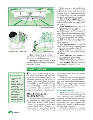 CHAPTER 11
Basal application directs herbi-
cides to the lower portions of brush or
small trees to control vegetation.
Broadcast application is the
uniform application of a pesticide to an
entire area or field.
Crack and crevice application
is the placement of small amounts of
pesticide into cracks and crevices in
buildings, such as along baseboards and
in cabinets, where insects or other pests
commonly hide or enter a structure.
Directed-spray application spe-
cifically targets the pests to minimize
pesticide contact with non-target plants
and animals.
Foliar application directs pesticide
to the leafy portions of a plant.
Rope-wick or wiper treatments
release pesticides onto a device that is
wiped onto weeds taller than the crop,
or wiped selectively onto individual
weeds in an ornamental planting bed.
Soil application places pesticide
directly on or in the soil rather than on
a growing plant.
Soil incorporation is the use of
tillage, rainfall, or irrigation equipment
to move the pesticide into the soil.
Soil injection is the application of
a pesticide under pressure beneath the
soil surface.
Space treatment is the application
of a pesticide in an enclosed area.
Spot treatment is the application
of a pesticide to small, distinct areas.
Tree injection is the application of
pesticides under the bark of trees.
Closed systems…
• Increase handler
safety.
• Reduce the
need for some
personal protective
equipment.
• Decrease the
occurrence of spills.
• Provide a
more accurate
measurement
of pesticide
concentrate, which
reduces overdosing
or underdosing.
Closed mixing and loading systems,
enclosed application systems, and
pesticide containment systems are
excellent investments for pesticide
handlers who handle large quantities
of pesticides or handle pesticides that
are very hazardous to humans or to the
environment. These systems may be
required for certain pesticides or for
pesticide use in or near sensitive areas.
Closed Mixing and
Loading Systems
Closed mixing and loading systems
are designed to prevent pesticides
from coming in contact with handlers
or other persons during mixing and
loading. The labeling of some pesti-
cides, usually products with a high risk
of causing human health effects, may
require the use of a closed mixing and
loading system.
There are two primary types of
closed mixing and loading systems.
One type uses mechanical devices to
deliver the pesticide from the container
to the equipment. The other type uses
water-soluble packaging.
Mechanical Systems
Mechanical systems often consist
of a series of interconnected equipment
parts that allow for the safe removal of
a pesticide from its original container.
These systems minimize exposure
when rinsing the empty container and
transferring the pesticide and rinsate to
the application equipment.
Closed mixing and loading
systems are often custom-made with
Broadcast application
Crack and crevice application Foliar Application
SAFETY SYSTEMS
164
 
