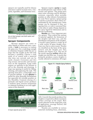 PESTICIDE APPLICATION PROCEDURES
sprayers are typically used for disease
and insect control on fruit trees, vine-
yards, vegetables, and Christmas trees.
Sprayer Components
Because sprayers use water or
other liquids to dilute and carry a pes-
ticide, a tank is necessary to contain
the spray mix. Use a tank large enough
to eliminate frequent refills but not so
large that the weight of the full tank
becomes a problem. Choose a tank
made of or coated with a material
that does not corrode and can be
easily cleaned. Corrosion and dirt
clog screens and nozzles and increase
wear on the equipment. Large tanks
require an opening in the bottom to
aid in the cleaning and draining. A
large top opening is useful for filling,
cleaning, and inspecting the tank. The
opening must have a watertight cover
to prevent spillage. A tank agitator is
useful for most sprayable formulations
but especially for wettable powders or
dry flowables. Constant mixing of a
pesticide and liquid carrier produces
a uniform spray mixture (suspension
or solution) resulting in an even appli-
cation of the chemical.
Sprayers require a pump to supply
the needed pressure and volume to the
nozzles and agitator. The pump parts
must resist corrosion and be abrasion-
resistant, especially when wettable
powders or other abrasive formulations
are used. Never operate a sprayer pump
at speeds or pressures above those rec-
ommended by the manufacturer. Some
pumps can be damaged if they are
operated dry or with a restricted flow
at the inlet or outlet. Pumps depend on
the spray liquid for lubrication and to
prevent overheating.
Nozzles are a very important part
of a sprayer. They control the amount
of material applied, the formation of
the droplets and their size, and the
distribution and pattern of the droplets.
A nozzle’s spray pattern is made up of
a wide variety of spray droplet sizes,
from very fine to extra coarse. Nozzles
are classified on the basis of the spray
pattern and the droplet size they
produce (see Figure 11.1). The size of
the nozzle opening (orifice) affects the
droplet size and flow rate. A nozzle that
primarily produces coarse droplets is
usually selected to minimize off-target
drift. A nozzle that mainly produces fine
droplets is required to obtain maximum
surface coverage of the target. Base
nozzle selection on the target pest, type
of application, coverage desired, and
potential for drift.
Nozzles are available in various
materials including brass, aluminum,
An air blast sprayer uses both water and
air as carriers.
A large capacity spray tank.
Figure 11.1 Nozzle Spray Patterns
Flat fan
Rear view Side view
Flooding flat
Solid cone Hollow cone
M.J. Weaver, Virginia Tech Pesticide Programs
B. Hines, Michigan State University
167
 