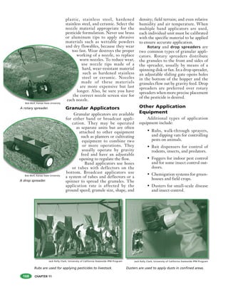 CHAPTER 11
plastic, stainless steel, hardened
stainless steel, and ceramic. Select the
nozzle material appropriate for the
pesticide formulation. Never use brass
or aluminum tips to apply abrasive
materials such as wettable powders
and dry flowables, because they wear
too fast. Wear destroys the proper
working of a nozzle, so replace
worn nozzles. To reduce wear,
use nozzle tips made of a
hard, wear-resistant material
such as hardened stainless
steel or ceramic. Nozzles
made of these materials
are more expensive but last
longer. Also, be sure you have
the correct nozzle screen size for
each nozzle.
Granular Applicators
Granular applicators are available
for either band or broadcast appli-
cation. They may be operated
as separate units but are often
attached to other equipment
such as planters or cultivating
equipment to combine two
or more operations. They
usually operate by gravity
feed and have an adjustable
opening to regulate the flow.
Band applicators use hoses
or tubes with deflectors on the
bottom. Broadcast applicators use
a system of tubes and deflectors or a
spinner to spread the granules. The
application rate is affected by the
ground speed; granule size, shape, and
density; field terrain; and even relative
humidity and air temperature. When
multiple band applicators are used,
each individual unit must be calibrated
with the specific material to be applied
to ensure accurate application.
Rotary and drop spreaders are
two common types of granular appli-
cators. Rotary spreaders distribute
the granules to the front and sides of
the spreader, usually by means of a
spinning disk or fan. In a drop spreader,
an adjustable sliding gate opens holes
in the bottom of the hopper and the
granules flow out by gravity feed. Drop
spreaders are preferred over rotary
spreaders when more precise placement
of the pesticide is desired.
Other Application
Equipment
Additional types of application
equipment include:
• Rubs, walk-through sprayers,
and dipping vats for controlling
pests on animals.
• Bait dispensers for control of
rodents, insects, and predators.
• Foggers for indoor pest control
and for some insect control out-
doors.
• Chemigation systems for green-
houses and field crops.
• Dusters for small-scale disease
and insect control.
Jack Kelly Clark, University of California Statewide IPM Program Jack Kelly Clark, University of California Statewide IPM Program
Rubs are used for applying pesticides to livestock. Dusters are used to apply dusts in confined areas.
for eith
catio
as
a
o
or t
bottom
A drop spreader.
Bob Wolf, Kansas State University
and dry
too f
wo
w
lo
the
each no
A rotary spreader.
Bob Wolf, Kansas State University
168
 