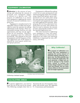PESTICIDE APPLICATION PROCEDURES
Calibration is the process of mea-
suring and adjusting the amount of
pesticide your equipment applies
or delivers to a specific area. The
purpose of calibration is to ensure
your equipment is applying the correct
amount of material uniformly over a
given area.
Equipment is manufactured to be
adjustable. Charts or tables may be pro-
vided to assist the operator in making
adjustments to the settings. These rec-
ommended settings, however, are only
approximate and may not be appro-
priate for all situations. Therefore,
your equipment must be calibrated
periodically. This depends on the type
of equipment and the frequency of use.
The application rate of the sprayer is
affected by travel speed, nozzle size,
and sprayer pressure.
Equipment is calibrated by making
a trial run on some premeasured area
and measuring the output. For example,
using a hand-held sprayer, spray a pre-
measured test area with water using
the same pressure and techniques (i.e.,
travel speed and equipment) you would
use when applying the pesticide. After
spraying the test area, determine how
much water was used. This volume can
then be used to calculate the amount
of water and pesticide needed to cover
the intended application area.
The time invested in calibrating
your equipment is time well spent.
Accurate calibration to determine the
application rate under your operating
conditions is important for cost, effi-
ciency, and safety.
EQUIPMENT CALIBRATION
M.J. Weaver, Virginia Tech Pesticide Programs
Calibrating a backpack sprayer.
CALCULATING AREAS
For precise application, you need to
know the size of the area to be treated.
The following examples show how to
determine the size of rectangular, trian-
gular, and circular areas. See Appendix
C—Conversions and Calculations.
Why Calibrate?
The purpose of calibration is to
ensure that your equipment is
applying the correct amount of
pesticide material uniformly over a
given area. Too little pesticide may
fail to control the target pest. Too
much pesticide is illegal and can
result in damage to the treated
plant, animal, or surface; can
produce illegal residues on treated
crops and animals; and can cause
adverse effects to the environment
and non-target organisms.
169
 