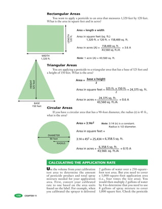 CHAPTER 11
Use the volume from your calibration
test area to determine the amount
of pesticide product and total spray
mixture needed for your application
area. First, convert your calibrated
rate to one based on the area units
found on the label. For example, when
you calibrated the sprayer it delivered
2 gallons of water over a 250-square-
foot test area. But you need to cover
a 1,000-square-foot application area
(i.e., four times the test area). You
would then multiply 2 gallons of water
by 4 to determine that you need to use
8 gallons of spray mixture to cover
1,000 square feet. Check the pesticide
LENGTH
120ft.
43,560 sq. ft./A
WIDTH
1,320 ft.
Area = length x width
Area in square feet (sq. ft.)
1,320 ft. x 120 ft. = 158,400 sq. ft.
Area in acres (A) =
158,400 sq. ft.
= 3.6 A
2
2
43,560 sq. ft./A
43,560. sq. ft./A
CALCULATING THE APPLICATION RATE
HEIGHT
325feet
Rectangular Areas
You want to apply a pesticide to an area that measures 1,320 feet by 120 feet.
What is the area in square feet and in acres?
Note: 1 acre (A) = 43,560 sq. ft.
Area =
Note: 3.14 ( ) is a constant.
Radius is 1/2 diameter.
170
Triangular Areas
You are applying a pesticide to a triangular area that has a base of 325 feet and
a height of 150 feet. What is the area?
base x height
Area in square feet = 325 ft. x 150 ft. = 24,375 sq. ft.
Area in acres =
24,375 sq. ft.
= 0.6 A
Circular Areas
If you have a circular area that has a 90-foot diameter, the radius (r) is 45 ft.,
what is the area?
Area = 3.14r2
Area in square feet =
3.14 x 452 = 25,434 = 6,358.5 sq. ft.
Area in acres =
6,358.5 sq. ft.
= 0.15 A
BASE
150 feet
90 feet
DIAMETER
RADIUS
 