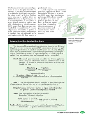 PESTICIDE APPLICATION PROCEDURES
label to determine the amount of pes-
ticide to add to the spray mixture. For
example, if the label recommends that
4 ounces of a liquid pesticide product
be added to give a desired finished
spray mixture of 1 gallon (there are
128 fluid ounces in 1 gallon), you add
4 ounces of product to 124 ounces of
water. If you needed to apply a total
of 8 gallons of spray mixture to cover
1,000 square feet, then you must use a
total of 32 ounces (8 times 4 ounces)
of pesticide product to 73
4 gallons of
water. If the tank capacity of the sprayer
is 4 gallons, then you need to fill up the
tank twice, using 16 fluid ounces of
product each time.
Labels vary how they recommend
pesticide application rates. Some
examples include ounces of product
per 1,000 square feet, pints/quarts/
gallons per 100 gallons, pounds
of product per acre, or
percent product in the
tank. Be sure you under-
stand how to calculate
the correct amount of
pesticide product and
diluent needed before
mak ing the final
mixture.
You determined from a calibration test that your boom sprayer delivered
10 gallons of water over a one-quarter (0.25) acre test area. You need to apply
a pesticide product to a 10-acre field (43,560 square feet = 1 acre). The pes-
ticide label recommends that 4 ounces of liquid product be added to give a
desired finished spray mixture of 1 gallon (there are 128 fluid ounces in 1
gallon). How much spray volume and how much product are needed?
Step 1. How much spray mixture is needed for the 10-acre application
area? Always use information from the calibration test. In this
example, 10 gallons of water was used over a 0.25-acre cali-
bration test area.
10 gallons
=
Y gallons
Cross multiplication:
Y =
(10 gallons x 10 acres)
= 400 gallons of spray mixture needed
Step. 2. How much pesticide product is needed to make up 400 gallons
of spray mixture? Use the label rate of 4 oz. product per 1 gal. spray.
400 gallons spray mixture x 4 ounces of liquid pesticide product
per gallon = 1,600 ounces of product needed
Step 3. How many gallons of product are needed?
Remember, 128 ounces = 1 gallon.
1,600 ounces of product
= 12.5 gallons of product
Final result: To treat 10 acres, you need a total final spray mix of 400 gallons
that includes 12.5 gallons of the concentrated product.
0.25 acre 10 acres
0.25 acre
128 ounces/gallon
Calculate the application
rate and measure the
amount of pesticide
needed.
Calculating the Application Rate
1257
171
 