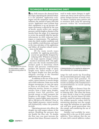 CHAPTER 11
Spray drift removes the chemical from
the target, depositing the chemical where
it is not intended. Application tech-
niques and the equipment used greatly
influence the amount of spray drift that
occurs. Applicators must evaluate how
their equipment is set up because off-
target movement is affected by the type
of nozzle, nozzle orifice size, sprayer
pressure, and the height or distance of the
nozzles from the target. It is important
to review the pesticide label for specific
information on drift reduction tech-
niques or requirements. The applicator
must also check weather conditions such
as air stability, wind direction, and speed
at the time and place of the application
and follow all weather-related restric-
tions on the label.
Of the many nozzle types
available for applying pesticides,
several are specifically designed for
reducing drift. Whenever practical,
use large capacity (larger orifice)
nozzles to minimize drift. The appli-
cator uses the nozzle manufacturer’s
product guide to determine which
nozzle and pressure combinations
produce the desired range of spray
droplet sizes. Select nozzles to give
the largest droplet size that provides
adequate coverage at the intended
application rate and pressure.
In addition to the size of the nozzle
orifice, newer features in nozzle design
aid in drift reduction. Some new nozzle
designs incorporate air into the spray
to form an air-fluid mix. These air-
induction nozzles, known as venturi
nozzles, form a larger spray droplet,
produce fewer fine particles, and
provide energy to help transport the
droplets to the target. These nozzles,
however, require higher spray pressures
(40 to 100 psi) to be effective. Even at
these higher pressures, venturi nozzles
still dramatically reduce the potential
for drift.
Operating pressure also affects the
droplet size and output volume of the
sprayer. Doubling the pressure does
not double the flow rate. To double
the flow rate, you must increase the
pressure four times. Pressure cannot be
used to make major changes in appli-
cation rate, but it can be used to correct
minor changes because of nozzle wear.
To obtain a uniform spray pattern and
to minimize drift, keep the operating
pressure within the recommended
range for each nozzle tip. Exceeding
the recommended pressure range often
results in more drift potential. To
maintain a proper spray pattern, adjust
nozzles according to the manufacturer's
recommendations on nozzle spacing
and spray angle.
Spray height or distance from the
target site is also an important factor
in reducing drift. The closer the boom
or spray nozzle is kept to the ground
or target site, the less chance for drift;
however, watch for pattern uniformity.
For airblast sprayers, reduce drift by
minimizing spraying over the canopy
top, using the minimum air speed that
can still give good penetration into
the canopy, and considering the use of
tower sprayers.
Another tool available for mini-
mizing drift is the use of drift control
additives. Tests indicate that the use
of some drift control additives reduce
TECHNIQUES FOR MINIMIZING DRIFT
at
an
t
ca
pr
no
A wind meter is useful
for determining when to
spray.
Bob Wolf, Kansas State University
A demonstration of a method to determine
the uniformity of a nozzle spray pattern.
Pat Hipkins, Virginia Tech Pesticide ProgramsP t Hi ki Vi i i T h P ti id P
172
 