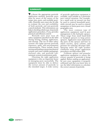 CHAPTER 11
To choose the appropriate pesticide
application method, pesticide users
must be aware of the nature of the
target sites, pests, and available pesti-
cides. Pesticide users must also be able
to evaluate the cost and availability
of both pesticide and non-pesticide
control methods. This information can
help in deciding which type of pesticide
application procedure, if any, provides
practical and efficient control.
Pesticide users must wear all
safety equipment specified on the label
during mixing, loading, application,
and cleanup. The use of other safety
systems also helps prevent pesticide
exposures, spills, and environmental
contamination. These include closed
mixingandloadingsystems(mechanical
systems and water-soluble packaging),
enclosed cabs, and pesticide con-
tainment systems (containment pads).
Choosing the right application
equipment is also an important factor
in managing pests successfully. The
equipment must be able to deliver
the correct amount of pesticide to
the intended target. A wide variety
of pesticide application equipment is
available, each suitable to a particular
pest control situation. For example,
on a small scale an aerosol can may
be used to control household pests,
while aircraft may be used to control
mosquitoes or forest pests over a broad
geographic area.
The most common type of
application equipment used in pest
management is the hydraulic sprayer.
These range from small hand-held
or backpack sprayers to large power
sprayers. Applicators must understand
the parts of the sprayer and how to
adjust nozzles, spray volume, and
pressure for reducing off-target drift.
Spraying under the right weather
conditions using proper application
procedures can help reduce drift.
Calibrate sprayer and granular
application equipment to ensure the
correct amount of pesticide is being
applied. Before making an application,
be sure your equipment is properly
calibrated and that you know how to
use the label information to calculate
the correct amount of pesticide.
SUMMARY
174
 