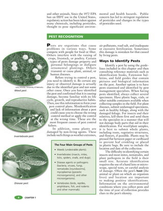 CHAPTER 1
and other animals. Since the 1972 EPA
ban on DDT use in the United States,
regulatory action has been taken against
many chemicals, including pesticides,
thought to pose significant environ-
mental and health hazards. Public
concern has led to stringent regulation
of pesticides and changes in the types
of pesticides used.
Pests are organisms that cause
problems in various ways. Some
compete with people for food or fiber.
Others interfere with the raising of
crops, livestock, or poultry. Certain
types of pests damage property and
personal belongings or disfigure
ornamental plantings. Others
transmit or cause plant, animal, or
human diseases.
Before trying to control a pest,
you need to identify it. Be certain any
injury or observed damage is actually
due to the identified pest and not some
other cause. Once you have identified
the pest and confirmed that it is causing
damage, become familiar with its life
cycle, growth, and reproductive habits.
Then, use this information to form your
pest control plans. Misidentification
and lack of information about a pest
could cause you to choose the wrong
control method or apply the control
at the wrong time. These are the
most frequent causes of pest control
failure.
In addition, some plants are
damaged by non-living agents. These
include such things as weather extremes,
air pollutants, road salt, and inadequate
or excessive fertilization. Sometimes
this damage is mistaken for that caused
by living pests.
Ways to Identify Pests
Identify a pest by using the guide-
lines included in this chapter and then
consulting reference materials such as
identification books, Extension bul-
letins, and field guides that contain
pictures and biological information
on the pest. Another option is to have
pests examined and identified by pest
management specialists. When having
pests identified, always collect several
specimens. Have plastic bags, vials, or
other suitable containers available when
collecting samples in the field. For plant
diseases, submit undamaged specimens,
such as healthy foliage, along with the
damaged foliage. For insects and their
relatives, kill them first and send them
to the specialist in a manner that will
not damage body parts that aid in their
identification. For weed/plant samples,
it is best to submit whole plants,
including roots, vegetative structures,
and flowers, if possible. Plants may be
pressed flat between paper or cardboard
to prevent leaf crinkling or placed
in plastic bags. Be sure to include the
location and date of the collection.
The difficulty in identifying certain
insects and most mites, nematodes, and
plant pathogens in the field is their
small size. Accurate identification
requires the use of a hand lens or micro-
scope, special tests, or careful analysis
of damage. Often the pest’s host (the
animal or plant on which an organism
lives) and location are important
to making positive identifications.
Information on the environmental
conditions where you collect pests and
the time of year of collection provides
clues to the pest’s identity.
co
O
c
yo
in
du
The Four Main Groups of Pests
• Weeds (undesirable plants).
• Invertebrates (insects, mites,
ticks, spiders, snails, and slugs).
• Disease agents or pathogens
(bacteria, viruses, fungi,
nematodes [roundworms],
mycoplasmas [parasitic
microorganisms], and other
microorganisms).
• Vertebrates (birds, reptiles,
amphibians, fish, and rodents
and other mammals).
PEST RECOGNITION
da
cy
Th
p
fa
da
Invertebrate pest.
Weed pest.
Disease pest.
4
Larry Schulze, University of Nebraska
 