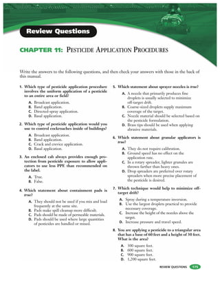 REVIEW QUESTIONS
Write the answers to the following questions, and then check your answers with those in the back of
this manual.
Review Questions
CHAPTER 11: PESTICIDE APPLICATION PROCEDURES
1. Which type of pesticide application procedure
involves the uniform application of a pesticide
to an entire area or field?
A. Broadcast application.
B. Band application.
C. Directed-spray application.
D. Basal application.
2. Which type of pesticide application would you
use to control cockroaches inside of buildings?
A. Broadcast application.
B. Band application.
C. Crack and crevice application.
D. Basal application.
3. An enclosed cab always provides enough pro-
tection from pesticide exposure to allow appli-
cators to use less PPE than recommended on
the label.
A. True.
B. False.
4. Which statement about containment pads is
true?
A. They should not be used if you mix and load
frequently at the same site.
B. Pads make spill cleanup more difficult.
C. Pads should be made of permeable materials.
D. Pads should be used where large quantities
of pesticides are handled or mixed.
5. Which statement about sprayer nozzles is true?
A. A nozzle that primarily produces fine
droplets is usually selected to minimize
off-target drift.
B. Coarse-sized droplets supply maximum
coverage of the target.
C. Nozzle material should be selected based on
the pesticide formulation.
D. Brass tips should be used when applying
abrasive materials.
6. Which statement about granular applicators is
true?
A. They do not require calibration.
B. Ground speed has no effect on the
application rate.
C. In a rotary spreader, lighter granules are
thrown farther than heavy ones.
D. Drop spreaders are preferred over rotary
spreaders when more precise placement of
the pesticide is desired.
7. Which technique would help to minimize off-
target drift?
A. Spray during a temperature inversion.
B. Use the largest droplets practical to provide
necessary coverage.
C. Increase the height of the nozzles above the
target.
D. Increase pressure and travel speed.
8. You are applying a pesticide to a triangular area
that has a base of 60 feet and a height of 30 feet.
What is the area?
A. 300 square feet.
B. 600 square feet.
C. 900 square feet.
D. 1,200 square feet.
175
 
