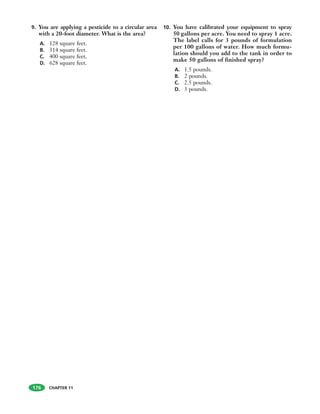 CHAPTER 11CHAPTER 11
9. You are applying a pesticide to a circular area
with a 20-foot diameter. What is the area?
A. 128 square feet.
B. 314 square feet.
C. 400 square feet.
D. 628 square feet.
10. You have calibrated your equipment to spray
50 gallons per acre. You need to spray 1 acre.
The label calls for 3 pounds of formulation
per 100 gallons of water. How much formu-
lation should you add to the tank in order to
make 50 gallons of finished spray?
A. 1.5 pounds.
B. 2 pounds.
C. 2.5 pounds.
D. 3 pounds.
176
 