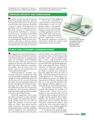 PROFESSIONAL CONDUCT
throughout the employee’s career is
timely and relevant. Supervision requires
continual interaction between the super-
visor and the uncertified person.
Use all of today’s
communication devices
to maintain frequent
contact between
supervisors and
uncertified staff.
Pesticide security has the mission of
protecting people, facilities, and the
environment from harm. In pesticide
certification and training, pesticide
security is about allowing access to
pesticides only by competent persons.
Pesticide security is important for
all pesticide distributors, retailers,
and end users, including uncertified
individuals. Supervisors, as well as
those persons being supervised, must
be knowledgeable about security pro-
cedures. Develop a formal written
security plan that includes well-defined
communication procedures between
the supervisor and the applicator.
Given the availability of
today’s modern communication
technologies—such as cell
phones, pagers, and remote
Internet access—maintaining
frequent contact between the
certified applicator and the
uncertified staff need not be
a problem. Such technologies
permit immediate contact.
No pesticide applicator, certified or
uncertified, should be without such
communication devices today.
PESTICIDE SECURITY AND SUPERVISION
The importance of professionalism to a
successful business cannot be overstated.
A professional person or company must
strive for excellence. Professionalism
deals not only with how you and your
equipment look but also with how you
deal with other employees, customers,
the public, and, in some cases, the
media. This can all be summed up as
“your professional image.”
Professionalism includes con-
tinuing education, keeping up with
current pesticide regulations, knowing
enough to ask for outside help when you
do not have all the answers, knowing
the safety and environmental aspects of
the job, and taking the initiative to com-
municate with your customers. What
the public hears from the receptionist,
technician, and pesticide applicator
helps form their opinion of the company
as much as do the final results.
Pesticide applicators must never
give their customers or other members
of the public the impression the pes-
ticide products they use are “safe” or
imply the products or services they
offer are “safer” than those used by
other companies. Creating a profes-
sional image begins with the vocabulary
used by employees. It is important to
use terminology about pests and pesti-
cides the public can understand. Never
use phrases such as “environmentally
friendly,” “safe,” “safe for children and
pets,” “safer,” and “harmless” when
referring to pesticide products or to the
services offered by a pesticide applicator.
Also, avoid using the terms “organic,”
“natural,” or “least toxic” because these
terms lack a common definition and
are likely to confuse your customers.
Pesticide applicators must not refer to
EPA- and state-registered products as
“EPA-approved” or “state-approved.”
Such references can give the public the
impression no risks are associated with
the use of the pesticide products and
these agencies endorse, approve, or rec-
ommend the use of particular products.
Acceptable terminology may
include describing the product as
“reduced risk” and/or “less toxic.”
Explain to the customer why the risk
is reduced when compared with use of
a higher toxicity product. Also explain
whether the product requires more
applications to be as effective. Provide
customers information packets that
explain the risks associated with the
pesticide (this may include additional
information from labels or MSDS).
It is important for pesticide appli-
cators and pest management specialists
PUBLIC AND CUSTOMER COMMUNICATIONS
179
 