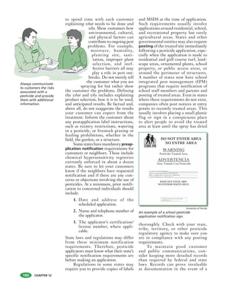 CHAPTER 12
to spend time with each customer
explaining what needs to be done and
why. Show customers how
environmental, cultural,
and physical factors can
contribute to ongoing pest
problems. For example,
moisture, humidity,
planting site, sani-
tation, improper plant
selection, and inef-
fective barriers all may
play a role in pest out-
breaks. Do not merely tell
the customer what you are
spraying for but rather show
the customer the problems. Defining
the what and why includes explaining
product selection, how it is to be used,
and anticipated results. Be factual and,
above all, do not exaggerate the results
your customer can expect from the
treatment. Inform the customer about
any postapplication label instructions,
such as reentry restrictions, watering
in a pesticide, or livestock grazing or
feeding prohibitions, whether in the
field, the garden, or a structure.
Some states have mandatory preap-
plication notification requirements for
customers or neighbors. These include
chemical hypersensitivity registries
currently enforced in about a dozen
states. Be sure to let your customers
know if the neighbors have requested
notification and if there are any con-
cerns or objections involving the use of
pesticides. At a minimum, prior notifi-
cation to concerned individuals should
include:
1. Date and address of the
scheduled application.
2. Name and telephone number of
the applicator.
3. The applicator’s certification/
license number, where appli-
cable.
State laws and regulations may differ
from these minimum notification
requirements. Therefore, pesticide
applicators must know what their state’s
specific notification requirements are
before making an application.
Regulations in some states may
require you to provide copies of labels
and MSDS at the time of application.
Such requirements usually involve
applications around residential, school,
and recreational property but rarely
agricultural areas. States and other
governmental entities may also require
posting of the treated site immediately
following a pesticide application, espe-
cially when the application is made to
residential and golf course turf, land-
scape areas, ornamental plants, school
property, or public access areas, or
around the perimeter of structures.
A number of states now have school
integrated pest management (IPM)
programs that require notification of
school staff members and parents and
posting of treated areas. Even in states
where these requirements do not exist,
companies often post notices at entry
points to recently treated areas. This
usually involves placing a small plastic
flag or sign in a conspicuous place
to alert people to avoid the treated
area at least until the spray has dried
thoroughly. Check with your state,
tribe, territory, or other pesticide
regulatory agency to make sure you
are in compliance with any posting
requirements.
To maintain good customer
and public communications, con-
sider keeping more detailed records
than required by federal and state
laws. Records can prove invaluable
as documentation in the event of a
Always communicate
to customers the risks
associated with a
pesticide and provide
them with additional
information.
BUGX
An example of a school pesticide
application notification sign.
University of Florida
180
 