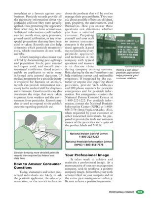 PROFESSIONAL CONDUCT
complaint or a lawsuit against your
business. Pesticide records provide all
the necessary information about the
pesticides and how they were actually
applied, thus protecting the applicator
from what may be false accusations.
Additional information could include
weather, nozzle sizes, spray pressures,
ground speed, calibration, or any other
special precautions that may have been
used or taken. Records can also help
determine which pesticide treatments
work, which treatments do not work,
and why.
Record-keeping is also a major tool
of IPM by documenting pest sightings
and population levels, pest control
techniques used, and overall envi-
ronmental conditions. Good records
enable an applicator to make more
informed pest control decisions. If
medical treatment for a pesticide injury
is required for humans or animals,
records can provide information nec-
essary to the medical staff for diagnosis
and treatment. Good records can also
document the steps that were taken
to protect farm workers and the envi-
ronment from pesticides. Records may
also be used to respond to the public’s
concern regarding pesticide use.
How to Answer Consumer
Questions
Today, customers and other con-
cerned individuals are likely to ask
the pesticide applicator, the sales rep-
resentative, or the service technician
about the products that will be used to
manage their pest problems. They may
ask about possible effects on children,
pets, property, the environment, and
themselves. How you answer these
questions can determine whether
you have a satisfied
customer. Preparing
yourself and your staff
to answer consumer
concerns is the profes-
sional approach. A good
way to familiarize every
pesticide applicator
and technician in the
company with typical
questions and answers
is to discuss these
during company training sessions.
Role playing by the staff members can
help reinforce correct and responsible
responses. If requested by the cus-
tomer or anyone else inquiring about
pesticides, provide Web addresses
and 800 phone numbers for pesticide
emergencies and for pesticide infor-
mation. For emergencies, contact the
National Poison Control Center at
1-800-222-1222. For pesticide infor-
mation, contact the National Pesticide
Information Center (NPIC) at 1-800-
858-7378 (http://npic.orst.edu). Also,
when requested by your customer or
other concerned individuals, be pre-
pared to provide the trade and common
names of the pesticides and copies of
the product labels and MSDS.
National Poison Control Center
1-800-222-1222
National Pesticide Information Center
(NPIC) 1-800-858-7378
Your Professional Image
It takes work to achieve and
maintain a professional image. As a
representative of your pest management
company, seek to reinforce a positive
company image. Remember, your work
actions reflect on your company and on
the entire pest management industry.
Be sure to leave a positive impression.
Posting a sign about
pesticide applications
helps promote good
customer relations.
Purdue Pesticide Programs
A proportion of the survivor’s offspring
inherit the resistance traits. At the next
spraying these resistant individuals will
survive.
A proportion of the survivor’s offspring
inherit the resistance traits. At the next
spraying these resistant individuals will
Consider keeping more detailed pesticide
records than required by federal and
state laws.
181
 