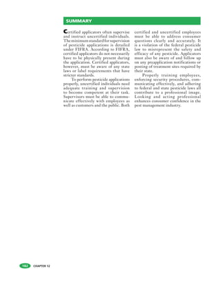 CHAPTER 12182
Certified applicators often supervise
and instruct uncertified individuals.
Theminimumstandardforsupervision
of pesticide applications is detailed
under FIFRA. According to FIFRA,
certified applicators do not necessarily
have to be physically present during
the application. Certified applicators,
however, must be aware of any state
laws or label requirements that have
stricter standards.
To perform pesticide applications
properly, uncertified individuals need
adequate training and supervision
to become competent at their task.
Supervisors must be able to commu-
nicate effectively with employees as
well as customers and the public. Both
certified and uncertified employees
must be able to address consumer
questions clearly and accurately. It
is a violation of the federal pesticide
law to misrepresent the safety and
efficacy of any pesticide. Applicators
must also be aware of and follow up
on any preapplication notifications or
posting of treatment sites required by
their state.
Properly training employees,
enforcing security procedures, com-
municating effectively, and adhering
to federal and state pesticide laws all
contribute to a professional image.
Looking and acting professional
enhances consumer confidence in the
pest management industry.
SUMMARY
 