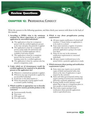 REVIEW QUESTIONS
1. According to FIFRA, what is the minimum
standard for direct supervision of a pesticide
application by uncertified individuals?
A. The application is done by a competent
person with the certified applicator present
at the time and place the pesticide is applied.
B. The application is done by a competent
person acting under the instruction and
control of a certified applicator who is
available if and when needed.
C. The application is done by a competent
person who has received a six-month
training course by a certified applicator.
D. The application is done by a person who has
passed a competency exam.
2. Under which set of circumstances would the
certified applicator be required to be physically
present at the application site?
A. Whenever a restricted-use pesticide is applied.
B. Whenever any type of pesticide is applied by
an uncertified individual.
C. If state law or the label requires it.
D. When the pesticide is being applied inside
or around a public building.
3. Which would be an appropriate way to describe
a relatively low-toxicity pesticide product to the
customer?
A. Environmentally friendly.
B. Non-toxic.
C. EPA-approved.
D. Use with caution.
4. Which is true about preapplication posting
requirements?
A. All states require notification of school staff
members 72 hours before an application is
to be made to a school.
B. Some states maintain a registry of sensitive
individuals who must be informed if a
pesticide application is going to be made
near them.
C. States do not vary in the minimum
notification requirements to concerned
individuals.
D. All states require residential areas to be
posted before a pesticide application is made.
5. Which statement about posting and notification
requirements is false?
A. Some states may require you to provide
copies of labels and material safety data
sheets at the time of application or upon
request by the customer.
B. States and other governmental entities may
require posting of treated sites immediately
following a pesticide application.
C. Posting usually involves placing a small
plastic flag or sign in a conspicuous place to
alert people to avoid treated areas.
D. Most states require posting of and
notification about pesticide applications
made in agricultural areas.
Write the answers to the following questions, and then check your answers with those in the back of
this manual.
Review Questions
CHAPTER 12: PROFESSIONAL CONDUCT
183
 