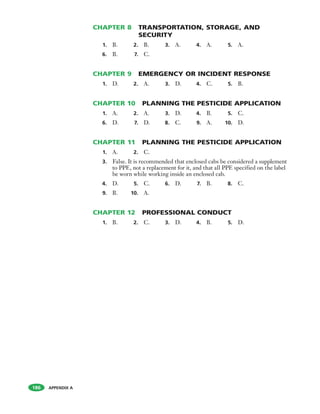 APPENDIX A
CHAPTER 8 TRANSPORTATION, STORAGE, AND
SECURITY
1. B. 2. B. 3. A. 4. A. 5. A.
6. B. 7. C.
CHAPTER 9 EMERGENCY OR INCIDENT RESPONSE
1. D. 2. A. 3. D. 4. C. 5. B.
CHAPTER 10 PLANNING THE PESTICIDE APPLICATION
1. A. 2. A. 3. D. 4. B. 5. C.
6. D. 7. D. 8. C. 9. A. 10. D.
CHAPTER 11 PLANNING THE PESTICIDE APPLICATION
1. A. 2. C.
3. False. It is recommended that enclosed cabs be considered a supplement
to PPE, not a replacement for it, and that all PPE specified on the label
be worn while working inside an enclosed cab.
4. D. 5. C. 6. D. 7. B. 8. C.
9. B. 10. A.
CHAPTER 12 PROFESSIONAL CONDUCT
1. B. 2. C. 3. D. 4. B. 5. D.
186
 