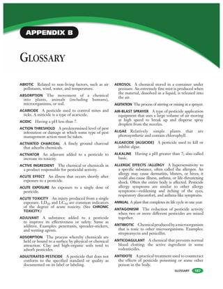 GLOSSARY
ABIOTIC Related to non-living factors, such as air
pollutants, wind, water, and temperature.
ABSORPTION The movement of a chemical
into plants, animals (including humans),
microorganisms, or soil.
ACARICIDE A pesticide used to control mites and
ticks. A miticide is a type of acaricide.
ACIDIC Having a pH less than 7.
ACTION THRESHOLD A predetermined level of pest
infestation or damage at which some type of pest
management action must be taken.
ACTIVATED CHARCOAL A finely ground charcoal
that adsorbs chemicals.
ACTIVATOR An adjuvant added to a pesticide to
increase its toxicity.
ACTIVE INGREDIENT The chemical or chemicals in
a product responsible for pesticidal activity.
ACUTE EFFECT An illness that occurs shortly after
exposure to a pesticide.
ACUTE EXPOSURE An exposure to a single dose of
pesticide.
ACUTE TOXICITY An injury produced from a single
exposure. LD50 and LC50 are common indicators
of the degree of acute toxicity. (See CHRONIC
TOXICITY.)
ADJUVANT A substance added to a pesticide
to improve its effectiveness or safety. Same as
additive. Examples: penetrants, spreader-stickers,
and wetting agents.
ADSORPTION The process whereby chemicals are
held or bound to a surface by physical or chemical
attraction. Clay and high-organic soils tend to
adsorb pesticides.
ADULTERATED PESTICIDE A pesticide that does not
conform to the specified standard or quality as
documented on its label or labeling.
AEROSOL A chemical stored in a container under
pressure. An extremely fine mist is produced when
the material, dissolved in a liquid, is released into
the air.
AGITATION The process of stirring or mixing in a sprayer.
AIR-BLAST SPRAYER A type of pesticide application
equipment that uses a large volume of air moving
at high speed to break up and disperse spray
droplets from the nozzles.
ALGAE Relatively simple plants that are
photosynthetic and contain chlorophyll.
ALGAECIDE (ALGICIDE) A pesticide used to kill or
inhibit algae.
ALKALINE Having a pH greater than 7; also called
basic.
ALLERGIC EFFECTS /ALLERGY A hypersensitivity to
a specific substance, often called the allergen. An
allergy may cause dermatitis, blisters, or hives; it
could also cause illness, asthma, or life-threatening
shock. Often the entire body is affected. Pesticide
allergy symptoms are similar to other allergy
symptoms—reddening and itching of the eyes,
respiratory discomfort, and asthma-like symptoms.
ANNUAL A plant that completes its life cycle in one year.
ANTAGONISM The reduction of pesticide activity
when two or more different pesticides are mixed
together.
ANTIBIOTIC Chemicalproducedbyamicroorganism
that is toxic to other microorganisms. Examples:
streptomycin and penicillin.
ANTICOAGULANT A chemical that prevents normal
blood clotting; the active ingredient in some
rodenticides.
ANTIDOTE A practical treatment used to counteract
the effects of pesticide poisoning or some other
poison in the body.
GLOSSARY
187
APPENDIX B
 