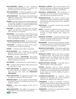 APPENDIX B
ANTI-SIPHONING DEVICE A hose attachment
designed to prevent backflow of a pesticide mix
from the spray tank into a water source.
ANTI-TRANSPIRANT A chemical applied to a plant
to reduce the rate of transpiration or water loss.
APPLICATION RATE The amount of pesticide that is
applied to a known area, such as an acre or 1,000
square feet or linear feet.
AQUIFER A geologic formation from which groundwater
can be drawn. An aquifer can be a layer of sand, gravel,
or other soil materials, or a section of bedrock with
fractures through which water can flow.
ARACHNID A wingless arthropod with two body
regions and four pairs of jointed legs. Spiders,
ticks, and mites are arachnids.
ARTHROPOD An invertebrate animal characterized
by a jointed body and limbs and usually a hard
body covering that is molted at intervals. Insects,
mites, and crayfish are arthropods.
ATROPINE (ATROPINE SULFATE) An antidote used to
treat organophosphate and carbamate poisoning.
ATTRACTANT A substance or device to lure insects
or other pests to a trap or poison bait.
AVICIDE A chemical used to kill or repel birds.
BACK-SIPHONING The movement of a liquid
pesticide mixture from a spray tank through the
filling hose into the water source.
BACTERIA (singular: BACTERIUM) Microscopic
organisms, some of which are capable of producing
diseases in plants and animals.
BACTERICIDE A chemical used to control bacteria.
BAIT A food or other substance used to attract a pest
to a pesticide or a trap.
BAND APPLICATION An application of a pesticide
or other material in or beside a crop row rather
than over the entire field. (See BROADCAST
APPLICATION.)
BASAL APPLICATION An application to plant stems
or trunks at or just above the ground line.
BENEFICIAL INSECT An insect that is useful or helpful
to humans. Examples are pollinators, parasites, and
predators of pests.
BIENNIAL A plant that completes its life cycle in
two years.
BIOACCUMULATION The ability of organisms to
accumulate or store chemicals in their tissues.
BIOLOGICAL CONTROL The control of pests using
predators, parasites, and disease-causing organisms.
It may be naturally occurring or introduced.
BIOLOGICAL DEGRADATION The breakdown of
chemicals due to the activity of living organisms,
especially bacteria and fungi in the soil.
BIOMAGNIFICATION The process whereby some
organisms accumulate chemical residues in higher
concentrations than those found in the organisms
they consume.
BIOPESTICIDE A pesticide derived from naturally
occurring materials.
BOOM A pesticide application device attached to
a truck, tractor, aircraft, or other vehicle, or held
by hand, to which multiple spray nozzles are
attached.
BOTANICAL PESTICIDE A pesticide produced from
naturally occurring chemicals in plants. Examples:
nicotine, pyrethrum, and rotenone.
BRANDNAME Theregisteredortradename,number,
or designation given to a specific pesticide product
or device by the manufacturer or formulator.
BROADCAST APPLICATION The uniform application
of a pesticide or other material over an entire field
or area.
BROADLEAF PLANTS Plants with broad, rounded,
or flattened leaves with netted veins. Examples:
dandelions and roses. Different from the narrow,
bladelike leaves with parallel veins of grasses,
sedges, rushes, and onions.
BROAD-SPECTRUM PESTICIDE A pesticide that is
effective against a wide range of pests.
BUFFERS Adjuvants used to retard chemical
degradation of some pesticides by lowering the pH
of alkaline water and maintaining the pH within a
narrow range even with the addition of acidic or
alkaline materials.
CALIBRATE/CALIBRATION To properly adjust
equipment; to determine the correct amount of
material to be applied to the target area.
CARBAMATES A group of pesticides commonly
used for control of insects, mites, fungi, and weeds.
N-methyl carbamate insecticides, miticides, and
nematicides are cholinesterase inhibitors.
CARCINOGEN A substance or agent able to produce
malignant tumors (cancer).
188
 