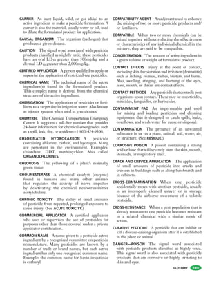 GLOSSARY
CARRIER An inert liquid, solid, or gas added to an
active ingredient to make a pesticide formulation. A
carrier is also the material, usually water or oil, used
to dilute the formulated product for application.
CAUSAL ORGANISM The organism (pathogen) that
produces a given disease.
CAUTION The signal word associated with pesticide
products classified as slightly toxic; these pesticides
have an oral LD50 greater than 500mg/kg and a
dermal LD50 greater than 2,000mg/kg.
CERTIFIED APPLICATOR A person qualified to apply or
supervise the application of restricted-use pesticides.
CHEMICAL NAME The technical name of the active
ingredient(s) found in the formulated product.
This complex name is derived from the chemical
structure of the active ingredient.
CHEMIGATION The application of pesticides or ferti-
lizers to a target site in irrigation water. Also known
as injector systems when used in greenhouses.
CHEMTREC The Chemical Transportation Emergency
Center. It supports a toll-free number that provides
24-hour information for chemical emergencies such
as a spill, leak, fire, or accident—1-800-424-9300.
CHLORINATED HYDROCARBON A pesticide
containing chlorine, carbon, and hydrogen. Many
are persistent in the environment. Examples:
chlordane, DDT, methoxychlor. Also called
ORGANOCHLORINES.
CHLOROSIS The yellowing of a plant’s normally
green tissue.
CHOLINESTERASE A chemical catalyst (enzyme)
found in humans and many other animals
that regulates the activity of nerve impulses
by deactivating the chemical neurotransmitter
acetylcholine.
CHRONIC TOXICITY The ability of small amounts
of pesticide from repeated, prolonged exposure to
cause injury. (See ACUTE TOXICITY.)
COMMERCIAL APPLICATOR A certified applicator
who uses or supervises the use of pesticides for
purposes other than those covered under a private
applicator certification.
COMMON NAME A name given to a pesticide active
ingredient by a recognized committee on pesticide
nomenclature. Many pesticides are known by a
number of trade or brand names, but each active
ingredient has only one recognized common name.
Example: the common name for Sevin insecticide
is carbaryl.
COMPATIBILITY AGENT An adjuvant used to enhance
the mixing of two or more pesticide products and/
or fertilizers.
COMPATIBLE When two or more chemicals can be
mixed together without reducing the effectiveness
or characteristics of any individual chemical in the
mixture, they are said to be compatible.
CONCENTRATION The amount of active ingredient in
a given volume or weight of formulated product.
CONTACT EFFECTS Injury at the point of contact,
includingskindiscolorationandirritation(dermatitis)
such as itching, redness, rashes, blisters, and burns.
Also, swelling, stinging, and burning of the eyes,
nose, mouth, or throat are contact effects.
CONTACT PESTICIDE Any pesticide that controls pest
organisms upon contact. These may be insecticides,
miticides, fungicides, or herbicides.
CONTAINMENT PAD An impermeable pad used
for mixing and loading pesticides and cleaning
equipment that is designed to catch spills, leaks,
overflows, and wash water for reuse or disposal.
CONTAMINATION The presence of an unwanted
substance in or on a plant, animal, soil, water, air,
or structure. (See RESIDUE.)
CORROSIVE POISON A poison containing a strong
acid or base that will severely burn the skin, mouth,
stomach, or respiratory tract.
CRACK AND CREVICE APPLICATION The application
of small amounts of pesticide into cracks and
crevices in buildings such as along baseboards and
in cabinets.
CROSS-CONTAMINATION When one pesticide
accidentally mixes with another pesticide, usually
in an improperly cleaned sprayer or in storage
because of the airborne movement of a volatile
pesticide.
CROSS-RESISTANCE When a pest population that is
already resistant to one pesticide becomes resistant
to a related chemical with a similar mode of
action.
CURATIVE PESTICIDE A pesticide that can inhibit or
kill a disease-causing organism after it is established
in the plant or animal.
DANGER—POISON The signal word associated
with pesticide products classified as highly toxic.
This signal word is also associated with pesticide
products that are corrosive or highly irritating to
skin and eyes.
189
 