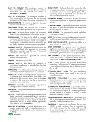 APPENDIX B
DAYS TO HARVEST The minimum number of
days permitted by law between the last pesticide
application and the harvest date. Same as
PREHARVEST INTERVAL.
DAYS TO SLAUGHTER The minimum number of
days permitted by law between the last pesticide
application and the date the animal is slaughtered.
DECONTAMINATE To remove or degrade a chemical
residue from the skin or a surface.
DEFOAMING AGENT An adjuvant used to reduce
the foaming of a spray mixture due to agitation.
DEFOLIANT A chemical that initiates the premature
drop of leaves, often as an aid in harvesting a crop.
DEGRADATION The process by which a chemical
compound is broken down to simpler compounds by
the action of microorganisms, water, air, sunlight, or
other agents. Degradation products are usually, but
not always, less toxic than the original compound.
DELAYED TOXICITY Illnesses or injuries that do not
appear immediately after exposure to pesticides.
The effects generally occur between 24 hours and
several days after exposure.
DEPOSIT The presence of a pesticide on a treated
surface after application.
DERMAL Pertaining to the skin.
DERMAL TOXICITY The ability of a pesticide to
cause injury to a human or animal when absorbed
through the skin.
DERMATITIS The inflammation, itching, irritation, or
occurrence of a rash after exposure to a chemical.
DESICCANT A chemical that promotes drying or loss
of moisture from leaves or other plant parts. Also,
a chemical that removes water from arthropods
or destroys the waxy covering that protects these
organisms from water loss.
DETOXIFY To render a pesticide active ingredient or
other poisonous chemical harmless.
DIAGNOSIS The positive identification of a problem
and its cause.
DILUENT Any inert liquid, solid, or gaseous material
that is combined with a pesticide active ingredient
during the manufacturing process. Also, the water,
petroleum product, or other liquid in which the
formulated product is mixed before application.
Also referred to as the CARRIER.
DIRECTED APPLICATION A precise application to a
specific area or site, such as a basal application to
woody plants or a crack and crevice treatment in a
building.
DISINFECTANT A chemical or other agent that kills
or inactivates disease-producing microorganisms
in animals, seeds, or other plant parts. Also,
commonly refers to chemicals used to clean or
surface-sterilize inanimate objects.
DISPERSING AGENT An adjuvant that facilitates the
mixing and suspension of a pesticide formulation
in water.
DORMANT SPRAY A pesticide application made in
late winter or early spring before the resumption
of active growth by plants.
DOSE, DOSAGE The quantity of pesticide applied to
a given site or target.
DRIFT The airborne movement of a pesticide spray, dust,
particle, or vapor beyond the intended contact area.
DRIFT CONTROL ADDITIVE An adjuvant added to a
spray mixture to reduce drift.
DROP SPREADER A common type of granular
application equipment that has an adjustable sliding
gate that opens holes in the bottom of the hopper,
allowing the granules to flow out by gravity feed.
DRY FLOWABLE A dry, granular pesticide formu-
lation that forms a suspension when added to
water. Same as WATER DISPERSIBLE GRANULE.
DUST A finely ground, dry pesticide formulation
containing a small amount of active ingredient and
a large amount of inert carrier or diluent such as
clay or talc.
ECONOMIC INJURY LEVEL The pest population
density that causes losses equal to the cost of
control measures.
ECONOMIC THRESHOLD The pest population
density (number of pests per unit of area) at which
control measures are needed to prevent the pest
from causing economic injury.
EMULSIFIABLE CONCENTRATE A pesticide formu-
lation produced by mixing an active ingredient
and an emulsifying agent in a suitable petroleum
solvent. When it is added to water, a milky
emulsion is usually formed.
EMULSIFYING AGENT (EMULSIFIER) A chemical that
aids in the suspension of one liquid in another that
normally would not mix together.
EMULSION A mixture of two liquids that are not
soluble in each another. One is suspended as
very small droplets in the other with the aid
of an emulsifying agent. Example: emulsifiable
concentrate in water.
190
 