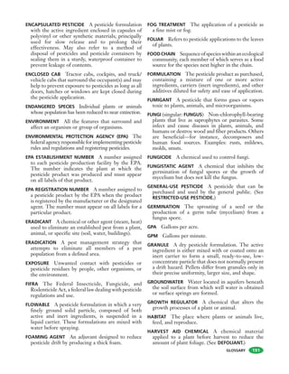 GLOSSARY
ENCAPSULATED PESTICIDE A pesticide formulation
with the active ingredient enclosed in capsules of
polyvinyl or other synthetic materials; principally
used for slow release and to prolong their
effectiveness. May also refer to a method of
disposal of pesticides and pesticide containers by
sealing them in a sturdy, waterproof container to
prevent leakage of contents.
ENCLOSED CAB Tractor cabs, cockpits, and truck/
vehicle cabs that surround the occupant(s) and may
help to prevent exposure to pesticides as long as all
doors, hatches or windows are kept closed during
the pesticide application.
ENDANGERED SPECIES Individual plants or animals
whose population has been reduced to near extinction.
ENVIRONMENT All the features that surround and
affect an organism or group of organisms.
ENVIRONMENTAL PROTECTION AGENCY (EPA) The
federalagencyresponsibleforimplementingpesticide
rules and regulations and registering pesticides.
EPA ESTABLISHMENT NUMBER A number assigned
to each pesticide production facility by the EPA.
The number indicates the plant at which the
pesticide product was produced and must appear
on all labels of that product.
EPA REGISTRATION NUMBER A number assigned to
a pesticide product by the EPA when the product
is registered by the manufacturer or the designated
agent. The number must appear on all labels for a
particular product.
ERADICANT A chemical or other agent (steam, heat)
used to eliminate an established pest from a plant,
animal, or specific site (soil, water, buildings).
ERADICATION A pest management strategy that
attempts to eliminate all members of a pest
population from a defined area.
EXPOSURE Unwanted contact with pesticides or
pesticide residues by people, other organisms, or
the environment.
FIFRA The Federal Insecticide, Fungicide, and
Rodenticide Act, a federal law dealing with pesticide
regulations and use.
FLOWABLE A pesticide formulation in which a very
finely ground solid particle, composed of both
active and inert ingredients, is suspended in a
liquid carrier. These formulations are mixed with
water before spraying.
FOAMING AGENT An adjuvant designed to reduce
pesticide drift by producing a thick foam.
FOG TREATMENT The application of a pesticide as
a fine mist or fog.
FOLIAR Refers to pesticide applications to the leaves
of plants.
FOODCHAIN Sequenceofspecieswithinanecological
community, each member of which serves as a food
source for the species next higher in the chain.
FORMULATION The pesticide product as purchased,
containing a mixture of one or more active
ingredients, carriers (inert ingredients), and other
additives diluted for safety and ease of application.
FUMIGANT A pesticide that forms gases or vapors
toxic to plants, animals, and microorganisms.
FUNGI (singular: FUNGUS) Non-chlorophyll-bearing
plants that live as saprophytes or parasites. Some
infect and cause diseases in plants, animals, and
humans or destroy wood and fiber products. Others
are beneficial—for instance, decomposers and
human food sources. Examples: rusts, mildews,
molds, smuts.
FUNGICIDE A chemical used to control fungi.
FUNGISTATIC AGENT A chemical that inhibits the
germination of fungal spores or the growth of
mycelium but does not kill the fungus.
GENERAL-USE PESTICIDE A pesticide that can be
purchased and used by the general public. (See
RESTRICTED-USE PESTICIDE.)
GERMINATION The sprouting of a seed or the
production of a germ tube (mycelium) from a
fungus spore.
GPA Gallons per acre.
GPM Gallons per minute.
GRANULE A dry pesticide formulation. The active
ingredient is either mixed with or coated onto an
inert carrier to form a small, ready-to-use, low-
concentrate particle that does not normally present
a drift hazard. Pellets differ from granules only in
their precise uniformity, larger size, and shape.
GROUNDWATER Water located in aquifers beneath
the soil surface from which well water is obtained
or surface springs are formed.
GROWTH REGULATOR A chemical that alters the
growth processes of a plant or animal.
HABITAT The place where plants or animals live,
feed, and reproduce.
HARVEST AID CHEMICAL A chemical material
applied to a plant before harvest to reduce the
amount of plant foliage. (See DEFOLIANT.)
191
 