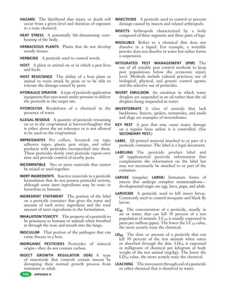APPENDIX B
HAZARD The likelihood that injury or death will
occur from a given level and duration of exposure
to a toxic chemical.
HEAT STRESS A potentially life-threatening over-
heating of the body.
HERBACEOUS PLANTS Plants that do not develop
woody tissues.
HERBICIDE A pesticide used to control weeds.
HOST A plant or animal on or in which a pest lives
and feeds.
HOST RESISTANCE The ability of a host plant or
animal to resist attack by pests or to be able to
tolerate the damage caused by pests.
HYDRAULIC SPRAYER A type of pesticide application
equipment that uses water under pressure to deliver
the pesticide to the target site.
HYDROLYSIS Breakdown of a chemical in the
presence of water.
ILLEGAL RESIDUE A quantity of pesticide remaining
on or in the crop/animal at harvest/slaughter that
is either above the set tolerance or is not allowed
to be used on the crop/animal.
IMPREGNATES Pet collars, livestock ear tags,
adhesive tapes, plastic pest strips, and other
products with pesticides incorporated into them.
These pesticides slowly emit pesticide vapors over
time and provide control of nearby pests.
INCOMPATIBLE Two or more materials that cannot
be mixed or used together.
INERT INGREDIENTS Inactive materials in a pesticide
formulation that do not possess pesticidal activity,
although some inert ingredients may be toxic or
hazardous to humans.
INGREDIENT STATEMENT The portion of the label
on a pesticide container that gives the name and
amount of each active ingredient and the total
amount of inert ingredients in the formulation.
INHALATION TOXICITY The property of a pesticide to
be poisonous to humans or animals when breathed
in through the nose and mouth into the lungs.
INOCULUM That portion of the pathogen that can
cause disease in a host.
INORGANIC PESTICIDES Pesticides of mineral
origin—they do not contain carbon.
INSECT GROWTH REGULATOR (IGR) A type
of insecticide that controls certain insects by
disrupting their normal growth process from
immature to adult.
INSECTICIDE A pesticide used to control or prevent
damage caused by insects and related arthropods.
INSECTS Arthropods characterized by a body
composed of three segments and three pairs of legs.
INSOLUBLE Refers to a chemical that does not
dissolve in a liquid. For example, a wettable
powder does not dissolve in water but rather forms
a suspension.
INTEGRATED PEST MANAGEMENT (IPM) The
use of all suitable pest control methods to keep
pest populations below the economic injury
level. Methods include cultural practices; use of
biological, physical, and genetic control agents;
and the selective use of pesticides.
INVERT EMULSION An emulsion in which water
droplets are suspended in an oil rather than the oil
droplets being suspended in water.
INVERTEBRATE A class of animals that lack
backbones. Insects, spiders, nematodes, and snails
and slugs are examples of invertebrates.
KEY PEST A pest that may cause major damage
on a regular basis unless it is controlled. (See
SECONDARY PEST.)
LABEL All printed material attached to or part of a
pesticide container. The label is a legal document.
LABELING The pesticide product label and
all supplemental pesticide information that
complements the information on the label but
may not necessarily be attached to or part of the
container.
LARVAE (singular: LARVA) Immature forms of
insects that undergo complete metamorphosis—
developmental stages are egg, larva, pupa, and adult.
LARVICIDE A pesticide used to kill insect larvae.
Commonly used to control mosquito and black fly
larvae.
LC50 The concentration of a pesticide, usually in
air or water, that can kill 50 percent of a test
population of animals. LC50 is usually expressed in
parts per million (ppm). The lower the LC50 value,
the more acutely toxic the chemical.
LD50 The dose or amount of a pesticide that can
kill 50 percent of the test animals when eaten
or absorbed through the skin. LD50 is expressed
in milligrams of chemical per kilogram of body
weight of the test animal (mg/kg). The lower the
LD50 value, the more acutely toxic the chemical.
LEACHING Themovementthroughsoilofapesticide
or other chemical that is dissolved in water.
192
 