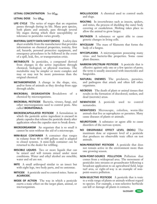 GLOSSARY
LETHAL CONCENTRATION See LC50.
LETHAL DOSE See LD50.
LIFE CYCLE The series of stages that an organism
passes through during its life. Many pest species,
both plants and animals, pass through several
life stages during which their susceptibility or
tolerance to pesticides varies greatly.
MATERIAL SAFETY DATA SHEET (MSDS) Asafetydata
sheet available from the manufacturer that provides
information on chemical properties, toxicity, first
aid, hazards, personal protective equipment, and
emergency procedures to be followed in the event
of a spill, leak, fire, or transportation crisis.
METABOLITE In pesticides, a compound derived
from changes in the active ingredient through
chemical, biological, or physical reactions. The
metabolite may be simpler or more complex and
may or may not be more poisonous than the
original chemical.
METAMORPHOSIS A change in the shape, size,
and/or form of animals as they develop from eggs
through adults.
MICROBIAL DEGRADATION Breakdown of a
chemical by microorganisms.
MICROBIAL PESTICIDE Bacteria, viruses, fungi, and
other microorganisms used to control pests. Also
called BIORATIONALS.
MICROENCAPSULATED PESTICIDE A formulation in
which the pesticide active ingredient is encased in
plastic capsules that release the pesticide slowly after
application when the capsules start to break down.
MICROORGANISM An organism that is so small it
cannot be seen without the aid of a microscope.
MINI-BULK CONTAINER A container that ranges
in volume from 40 to 600 gallons and is adapted
to closed systems. A mini-bulk container can be
returned to the dealer for refilling.
MISCIBLE LIQUIDS Two or more liquids that can
be mixed and will remain mixed under most
conditions. Water and ethyl alcohol are miscible;
water and oil are not.
MITE A small arthropod similar to an insect but
with eight legs, two body parts, and no antennae.
MITICIDE A pesticide used to control mites. Same as
ACARICIDE.
MODE OF ACTION The way in which a pesticide
exerts a toxic effect on the target plant, animal, or
microorganism.
MOLLUSCICIDE A chemical used to control snails
and slugs.
MOLTING In invertebrates such as insects, spiders,
and mites, the process of shedding the outer body
covering or exoskeleton. Molting takes place to
allow the animal to grow larger.
MUTAGEN A substance or agent able to cause
genetic changes in living cells.
MYCELIUM The mass of filaments that forms the
body of a fungus.
MYCOPLASMA A microorganism possessing many
virus- and bacteria-like properties. Some cause
plant diseases.
NARROW-SPECTRUM PESTICIDE A pesticide that is
effective against only one or a few species of pests;
the term is usually associated with insecticides and
fungicides.
NATURAL ENEMIES The predators, parasites,
and pathogens that attack and often kill other
organisms.
NECROSIS The death of plant or animal tissues that
results in the formation of discolored, sunken, and
dead (necrotic) areas.
NEMATICIDE A pesticide used to control
nematodes.
NEMATODES Microscopic, colorless, worm-like
animals that live as saprophytes or parasites. Many
cause diseases of plants or animals.
NEUROTOXIN A substance or agent able to cause
disorders of the nervous system.
NO OBSERVABLE EFFECT LEVEL (NOEL) The
maximum dose or exposure level of a pesticide
that produces no observable toxic effect on test
animals.
NON-PERSISTENT PESTICIDE A pesticide that does
not remain active in the environment more than
one growing season.
NON-POINT-SOURCE POLLUTION Pollution that
comes from a widespread area. The movement of
pesticides into streams or groundwater following a
broadcast application to an agricultural field, large
turf area, or right-of-way is an example of non-
point-source pollution.
NON-SELECTIVE PESTICIDE A pesticide that is toxic
to a wide range of plants or animals without regard
to species. For example, a non-selective herbicide
can kill or damage all plants it contacts.
193
 