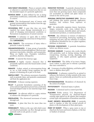 APPENDIX B
NON-TARGET ORGANISMS Plants or animals within
or adjacent to a pesticide-treated area that are not
the intended targets of a pesticide application.
NOXIOUS WEED A plant defined by law as being
particularly troublesome, undesirable, and difficult
to control.
NYMPH The developmental state of insects with
gradual metamorphosis that hatches from the egg.
Nymphs become adults.
OCCASIONAL PEST A pest that does not recur
regularly but causes damage intermittently as a
result of changing environmental conditions or
fluctuations in populations of natural enemies.
ONCOGEN A substance or agent able to induce
tumors (not necessarily cancerous) in living tissues.
(See CARCINOGEN.)
ORAL TOXICITY The occurrence of injury when a
pesticide is taken by mouth.
ORGANOPHOSPHATES A large group of pesticides
that contain the element phosphorus. Most are non-
persistent insecticides, miticides, and nematicides.
Many are highly toxic. Examples: malathion,
parathion, diazinon, chlorpyrifos.
OVICIDE A material that destroys eggs.
OXIDIZER A highly reactive chemical that is
potentially explosive and a fire hazard under certain
conditions.
PARASITE A plant, animal, or microorganism living
in, on, or with another living organism for the
purpose of obtaining all or part of its food.
PARTICLE DRIFT The airborne movement of particles
such as pesticide dusts, and pesticide-contaminated
soil from the application site.
PATHOGEN A disease-causing organism.
PELLET A pesticide formulation consisting of dry
active and inert ingredients pressed into a uniformly
sized and shaped ready-to-use material; larger than
granules.
PENETRANT An adjuvant added to a spray mixture
to enhance the absorption of a pesticide.
PERCOLATION The downward movement of water
through soil.
PERENNIAL A plant that lives for more than two
years.
PERMEABILITY Refers to the ease with which water
and dissolved pesticides can flow through porous
materials such as soil, gravel, or sand.
PERSISTENT PESTICIDE A pesticide chemical (or its
metabolites) that remains active in the environment
more than one growing season. Some compounds
can accumulate in animal and plant tissues or
remain in the soil for years.
PERSONAL PROTECTIVE EQUIPMENT (PPE) Devices
and clothing that protect pesticide applicators,
handlers, and workers from exposure to
pesticides.
PEST An undesirable organism (insect, bacterium,
fungus, nematode, weed, virus, rodent) that is
injurious to humans, desirable plants and animals,
manufactured products, or natural products.
PESTICIDE Any substance or mixture of substances
intended for preventing, destroying, repelling, or
mitigating any pest, and any substance or mixture
of substances intended for use as a plant regulator,
defoliant, or desiccant.
PESTICIDE CONCENTRATE A pesticide formulation
before any dilution occurs.
PESTICIDE HANDLER A person who works directly
with pesticides, such as during mixing, loading,
transporting, cleaning, storing, disposing, and
applying, or who repairs pesticide application
equipment.
PEST RESISTANCE The ability of an insect, fungus,
weed, rodent, or other pest to tolerate a pesticide
that once controlled it.
pH A measure of acidity/alkalinity; acid below pH7,
basic or alkaline above pH7.
PHEROMONE A substance emitted by an animal to
influence the behavior of other animals of the same
species. Some are synthetically produced for use in
insect traps.
PHOTODEGRADATION Breakdown of chemicals by
the action of sunlight.
PHYTOTOXICITY Chemical injury to plants.
PISCICIDE A chemical used to control pest fish.
PLACARDS Public notices. U.S. Department of
Transportation placards are diamond-shaped
warning signs placed on all vehicles that transport
certain types and quantities of hazardous materials.
PLANT GROWTH REGULATOR (PGR) A pesticide
used to regulate or alter the normal growth of
plants or the development of their plant parts.
POINT OF RUNOFF When a spray starts to run or
drip from the leaves and stems of plants, or the hair
or feathers of animals.
194
 