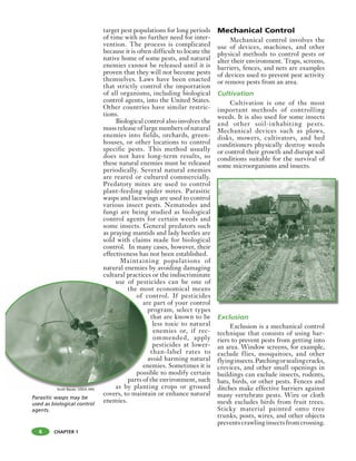 CHAPTER 1
target pest populations for long periods
of time with no further need for inter-
vention. The process is complicated
because it is often difficult to locate the
native home of some pests, and natural
enemies cannot be released until it is
proven that they will not become pests
themselves. Laws have been enacted
that strictly control the importation
of all organisms, including biological
control agents, into the United States.
Other countries have similar restric-
tions.
Biological control also involves the
mass release of large numbers of natural
enemies into fields, orchards, green-
houses, or other locations to control
specific pests. This method usually
does not have long-term results, so
these natural enemies must be released
periodically. Several natural enemies
are reared or cultured commercially.
Predatory mites are used to control
plant-feeding spider mites. Parasitic
wasps and lacewings are used to control
various insect pests. Nematodes and
fungi are being studied as biological
control agents for certain weeds and
some insects. General predators such
as praying mantids and lady beetles are
sold with claims made for biological
control. In many cases, however, their
effectiveness has not been established.
Maintaining populations of
natural enemies by avoiding damaging
cultural practices or the indiscriminate
use of pesticides can be one of
the most economical means
of control. If pesticides
are part of your control
program, select types
that are known to be
less toxic to natural
enemies or, if rec-
ommended, apply
pesticides at lower-
than-label rates to
avoid harming natural
enemies. Sometimes it is
possible to modify certain
parts of the environment, such
as by planting crops or ground
covers, to maintain or enhance natural
enemies.
Mechanical Control
Mechanical control involves the
use of devices, machines, and other
physical methods to control pests or
alter their environment. Traps, screens,
barriers, fences, and nets are examples
of devices used to prevent pest activity
or remove pests from an area.
Cultivation
Cultivation is one of the most
important methods of controlling
weeds. It is also used for some insects
and other soil-inhabiting pests.
Mechanical devices such as plows,
disks, mowers, cultivators, and bed
conditioners physically destroy weeds
or control their growth and disrupt soil
conditions suitable for the survival of
some microorganisms and insects.
Exclusion
Exclusion is a mechanical control
technique that consists of using bar-
riers to prevent pests from getting into
an area. Window screens, for example,
exclude flies, mosquitoes, and other
flyinginsects.Patchingorsealingcracks,
crevices, and other small openings in
buildings can exclude insects, rodents,
bats, birds, or other pests. Fences and
ditches make effective barriers against
many vertebrate pests. Wire or cloth
mesh excludes birds from fruit trees.
Sticky material painted onto tree
trunks, posts, wires, and other objects
preventscrawlinginsectsfromcrossing.
use of pesti
the mos
of co
are
p
a
en
possi
parts of
as by planti
Parasitic wasps may be
used as biological control
agents.
6
Scott Bauer, USDA ARS
 