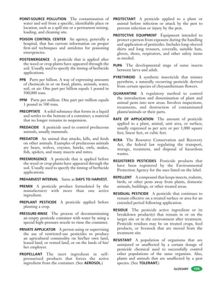 GLOSSARY
POINT-SOURCE POLLUTION The contamination of
water and soil from a specific, identifiable place or
location, such as a spill site or a permanent mixing,
loading, and cleaning site.
POISON CONTROL CENTER An agency, generally a
hospital, that has current information on proper
first-aid techniques and antidotes for poisoning
emergencies.
POSTEMERGENCE A pesticide that is applied after
the weed or crop plants have appeared through the
soil. Usually used to specify the timing of herbicide
applications.
PPB Parts per billion. A way of expressing amounts
of chemicals in or on food, plants, animals, water,
soil, or air. One part per billion equals 1 pound in
500,000 tons.
PPM Parts per million. One part per million equals
1 pound in 500 tons.
PRECIPITATE A solid substance that forms in a liquid
and settles to the bottom of a container; a material
that no longer remains in suspension.
PREDACIDE A pesticide used to control predaceous
animals, usually mammals.
PREDATOR An animal that attacks, kills, and feeds
on other animals. Examples of predaceous animals
are bears, wolves, coyotes, hawks, owls, snakes,
fish, spiders, and many insects and mites.
PREEMERGENCE A pesticide that is applied before
the weed or crop plants have appeared through the
soil. Usually used to specify the timing of herbicide
applications.
PREHARVEST INTERVAL Same as DAYS TO HARVEST.
PREMIX A pesticide product formulated by the
manufacturer with more than one active
ingredient.
PREPLANT PESTICIDE A pesticide applied before
planting a crop.
PRESSURE-RINSE The process of decontaminating
an empty pesticide container with water by using a
special high-pressure nozzle to rinse the container.
PRIVATE APPLICATOR A person using or supervising
the use of restricted-use pesticides to produce
an agricultural commodity on his/her own land,
leased land, or rented land, or on the lands of his/
her employer.
PROPELLANT The inert ingredient in self-
pressurized products that forces the active
ingredient from the container. (See AEROSOL.)
PROTECTANT A pesticide applied to a plant or
animal before infection or attack by the pest to
prevent infection or injury by the pest.
PROTECTIVE EQUIPMENT Equipment intended to
protect a person from exposure during the handling
and application of pesticides. Includes long-sleeved
shirts and long trousers, coveralls, suitable hats,
gloves, shoes, respirators, and other safety items
as needed.
PUPA The developmental stage of some insects
between larva and adult.
PYRETHROID A synthetic insecticide that mimics
pyrethrin, a naturally occurring pesticide derived
from certain species of chrysanthemum flowers.
QUARANTINE A regulatory method to control
the introduction and dissemination of plant and
animal pests into new areas. Involves inspections,
treatments, and destruction of contaminated
plants/animals or their parts.
RATE OF APPLICATION The amount of pesticide
applied to a plant, animal, unit area, or surface;
usually expressed as per acre or per 1,000 square
feet, linear feet, or cubic feet.
RCRA The Resource Conservation and Recovery
Act, the federal law regulating the transport,
storage, treatment, and disposal of hazardous
wastes.
REGISTERED PESTICIDES Pesticide products that
have been registered by the Environmental
Protection Agency for the uses listed on the label.
REPELLENT A compound that keeps insects, rodents,
birds, or other pests away from plants, domestic
animals, buildings, or other treated areas.
RESIDUAL PESTICIDE A pesticide that continues to
remain effective on a treated surface or area for an
extended period following application.
RESIDUE The pesticide active ingredient or its
breakdown product(s) that remain in or on the
target site or in the environment after treatment.
Pesticide residues may be on treated crops, feed
products, or livestock that are moved from the
treatment site.
RESISTANT A population of organisms that are
uninjured or unaffected by a certain dosage of
pesticide chemical used to successfully control
other populations of the same organism. Also,
plants and animals that are unaffected by a pest
species. (See TOLERANT.)
195
 